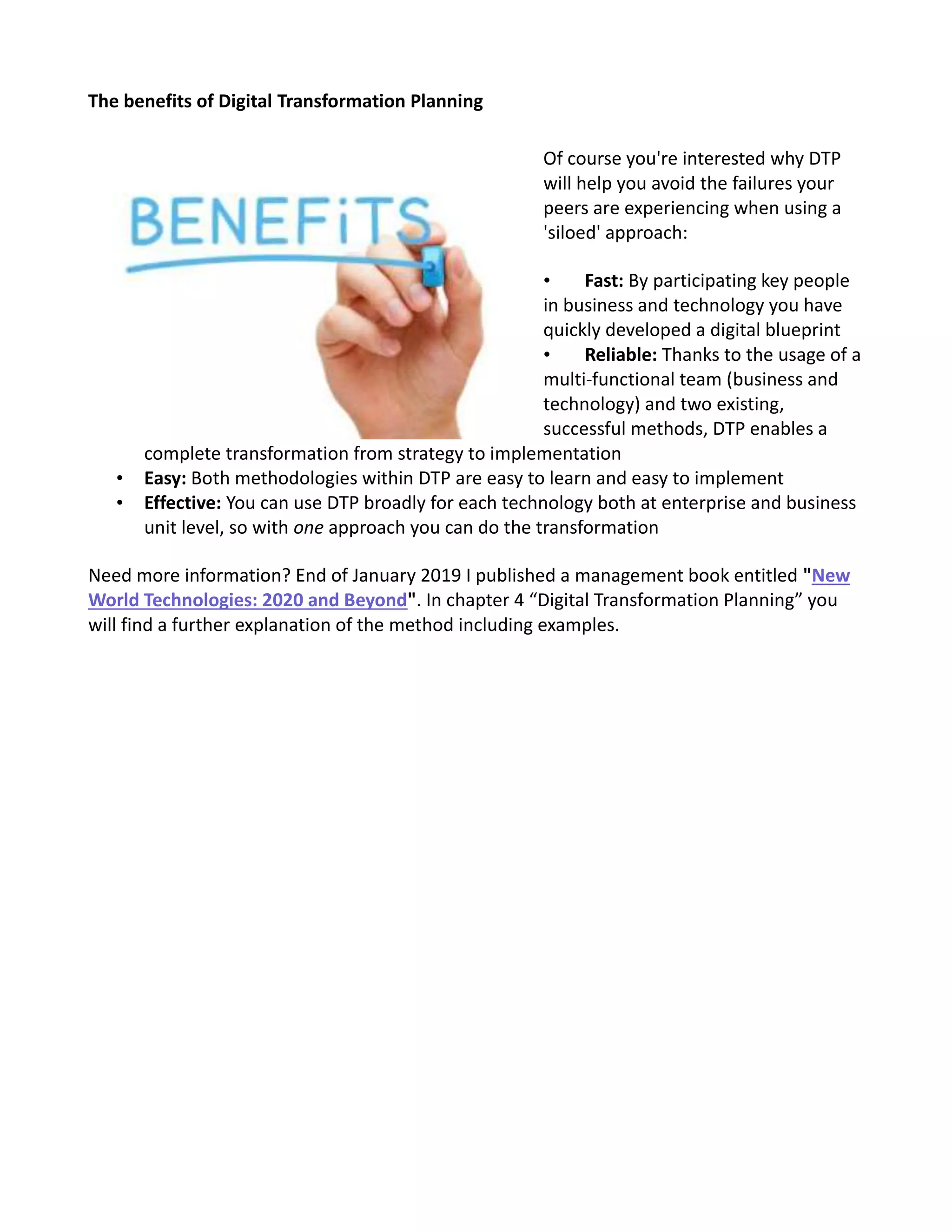 The benefits of Digital Transformation Planning
Of course you're interested why DTP
will help you avoid the failures your
peers are experiencing when using a
'siloed' approach:
• Fast: By participating key people
in business and technology you have
quickly developed a digital blueprint
• Reliable: Thanks to the usage of a
multi-functional team (business and
technology) and two existing,
successful methods, DTP enables a
complete transformation from strategy to implementation
• Easy: Both methodologies within DTP are easy to learn and easy to implement
• Effective: You can use DTP broadly for each technology both at enterprise and business
unit level, so with one approach you can do the transformation
Need more information? End of January 2019 I published a management book entitled "New
World Technologies: 2020 and Beyond". In chapter 4 “Digital Transformation Planning” you
will find a further explanation of the method including examples.
 