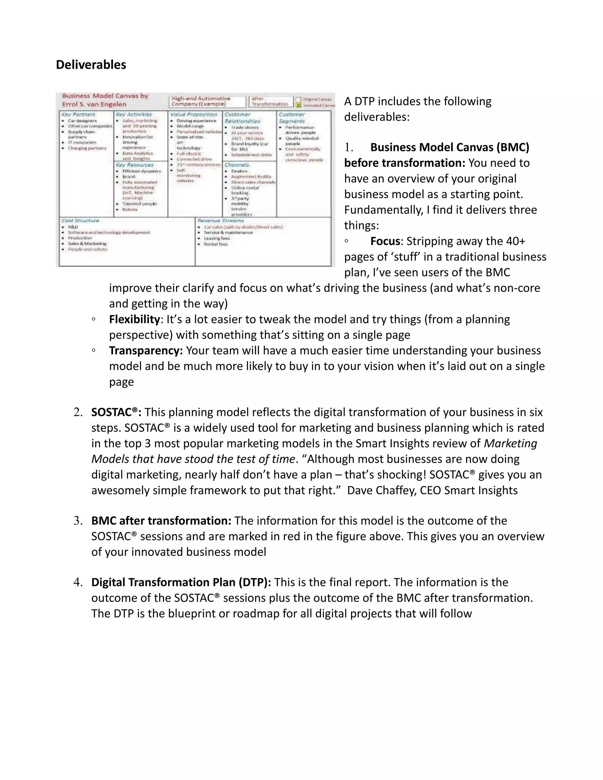 Deliverables
A DTP includes the following
deliverables:
1. Business Model Canvas (BMC)
before transformation: You need to
have an overview of your original
business model as a starting point.
Fundamentally, I find it delivers three
things:
◦ Focus: Stripping away the 40+
pages of ‘stuff’ in a traditional business
plan, I’ve seen users of the BMC
improve their clarify and focus on what’s driving the business (and what’s non-core
and getting in the way)
◦ Flexibility: It’s a lot easier to tweak the model and try things (from a planning
perspective) with something that’s sitting on a single page
◦ Transparency: Your team will have a much easier time understanding your business
model and be much more likely to buy in to your vision when it’s laid out on a single
page
2. SOSTAC®: This planning model reflects the digital transformation of your business in six
steps. SOSTAC® is a widely used tool for marketing and business planning which is rated
in the top 3 most popular marketing models in the Smart Insights review of Marketing
Models that have stood the test of time. “Although most businesses are now doing
digital marketing, nearly half don’t have a plan – that’s shocking! SOSTAC® gives you an
awesomely simple framework to put that right.” Dave Chaffey, CEO Smart Insights
3. BMC after transformation: The information for this model is the outcome of the
SOSTAC® sessions and are marked in red in the figure above. This gives you an overview
of your innovated business model
4. Digital Transformation Plan (DTP): This is the final report. The information is the
outcome of the SOSTAC® sessions plus the outcome of the BMC after transformation.
The DTP is the blueprint or roadmap for all digital projects that will follow
 