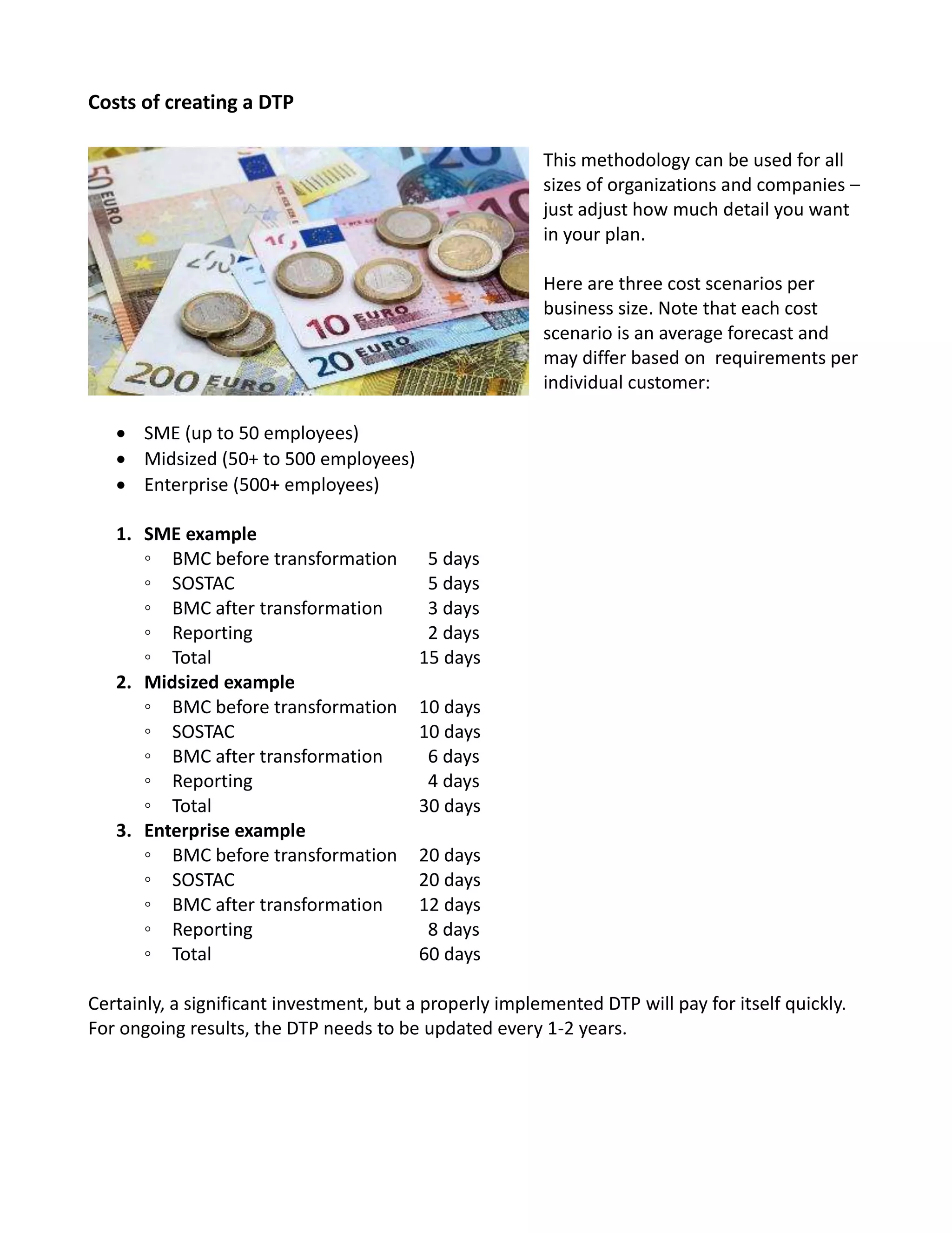 Costs of creating a DTP
This methodology can be used for all
sizes of organizations and companies –
just adjust how much detail you want
in your plan.
Here are three cost scenarios per
business size. Note that each cost
scenario is an average forecast and
may differ based on requirements per
individual customer:
 SME (up to 50 employees)
 Midsized (50+ to 500 employees)
 Enterprise (500+ employees)
1. SME example
◦ BMC before transformation 5 days
◦ SOSTAC 5 days
◦ BMC after transformation 3 days
◦ Reporting 2 days
◦ Total 15 days
2. Midsized example
◦ BMC before transformation 10 days
◦ SOSTAC 10 days
◦ BMC after transformation 6 days
◦ Reporting 4 days
◦ Total 30 days
3. Enterprise example
◦ BMC before transformation 20 days
◦ SOSTAC 20 days
◦ BMC after transformation 12 days
◦ Reporting 8 days
◦ Total 60 days
Certainly, a significant investment, but a properly implemented DTP will pay for itself quickly.
For ongoing results, the DTP needs to be updated every 1-2 years.
 