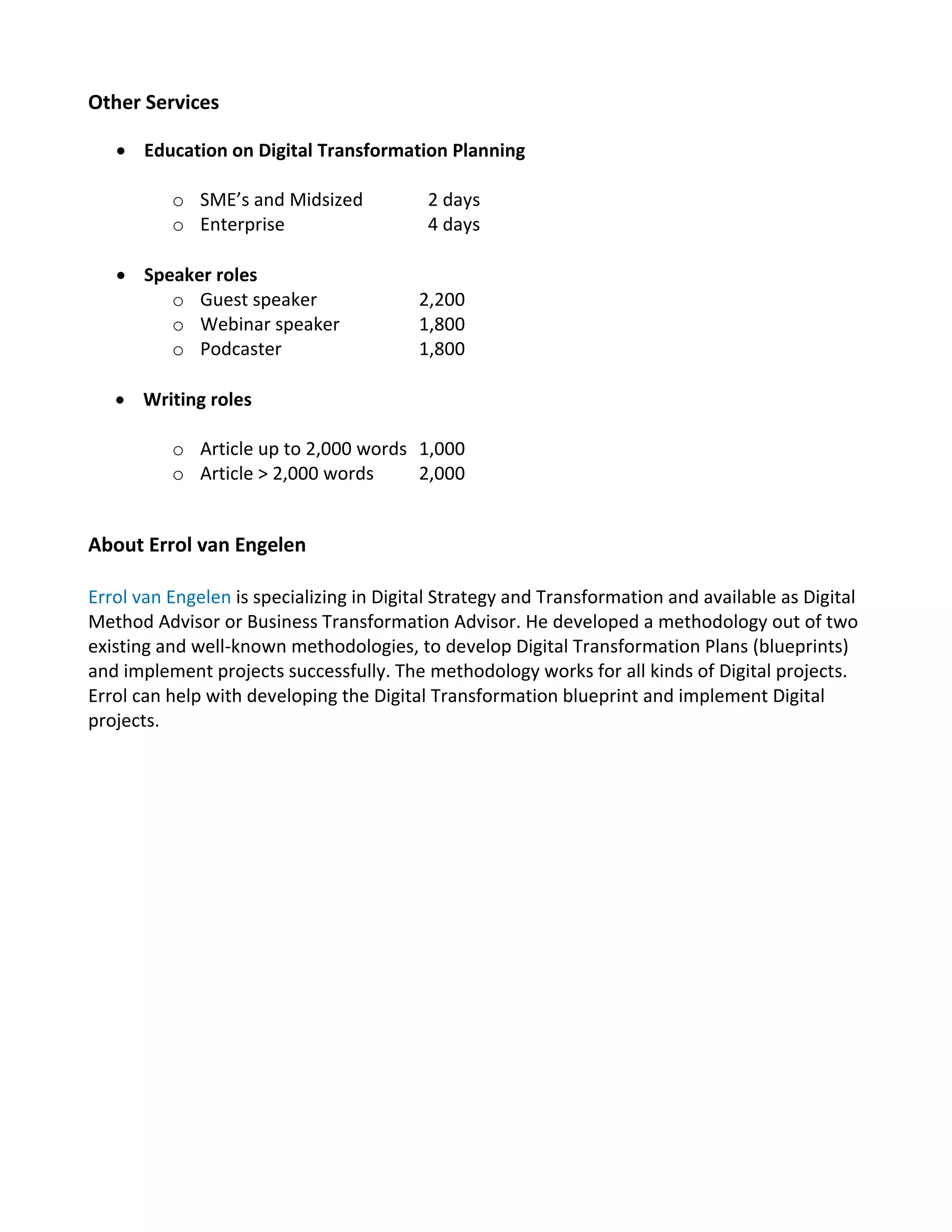Other Services
 Education on Digital Transformation Planning
o SME’s and Midsized 2 days
o Enterprise 4 days
 Speaker roles
o Guest speaker 2,200
o Webinar speaker 1,800
o Podcaster 1,800
 Writing roles
o Article up to 2,000 words 1,000
o Article > 2,000 words 2,000
About Errol van Engelen
Errol van Engelen is specializing in Digital Strategy and Transformation and available as Digital
Method Advisor or Business Transformation Advisor. He developed a methodology out of two
existing and well-known methodologies, to develop Digital Transformation Plans (blueprints)
and implement projects successfully. The methodology works for all kinds of Digital projects.
Errol can help with developing the Digital Transformation blueprint and implement Digital
projects.
 