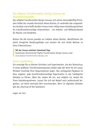 20 | 33 Prinzipien zur Navigation auf den Weltmeeren der Digitalisierung
Das Digital Transformation Design Canvas als
Orientierungshilfe
Das »Digital Transformation Design Canvas« mit seinen dreiunddreißig Prinzi-
pien bildet das visuelle Herzstück dieses Buches. Es verbindet alle vorgestell-
ten Ansätze und schafft darüber hinaus einen völlig neuen Gestaltungsrahmen
für transformationswillige Unternehmen – ein Arbeits- und Reflexionsboard
für Macher und Vordenker.
Nutzen Sie die Canvas parallel zur Lektüre dieses Buches, identifizieren Sie
damit dringliche Handlungsfelder und machen Sie sich direkt Notizen zu
Ihren Erkenntnissen.
Mit der Canvas arbeiten: Download-Tipp
Kostenloser Download der Digital Transformation Design Canvas unter
www.digital-transformation-design.com
Meine Empfehlung
Ich ermutige Sie zu kleinen Schritten und Experimenten, die den Startschuss
in einen größeren Transformationsprozess bilden oder den Keim für ein neues
Mindset innerhalb Ihrer Organisationen legen. Das vorliegende Playbook ist
dazu angetan, jede transformationswillige Organisation in das intelligente
Zeitalter zu führen. Üben Sie, setzen Sie um, was möglich ist, testen Sie
Ihren Gestaltungsrahmen. Lassen Sie sich bei Bedarf auch professionell be-
gleiten, um keine wertvolle Zeit verschwenden. Denn im digitalen Zeitalter
gilt das »Survival of the Smartest!«
Legen wir los!
 