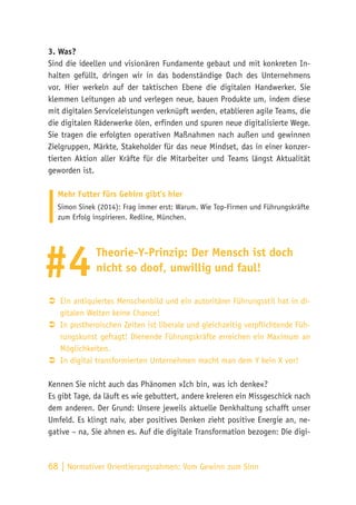 68 | Normativer Orientierungsrahmen:
Vom Gewinn zum Sinn
3. Was?
Sind die ideellen und visionären Fundamente gebaut und mit konkreten In-
halten gefüllt, dringen wir in das bodenständige Dach des Unternehmens
vor. Hier werkeln auf der taktischen Ebene die digitalen Handwerker. Sie
klemmen Leitungen ab und verlegen neue, bauen Produkte um, indem diese
mit digitalen Serviceleistungen verknüpft werden, etablieren agile Teams, die
die digitalen Räderwerke ölen, erfinden und spuren neue digitalisierte Wege.
Sie tragen die erfolgten operativen Maßnahmen nach außen und gewinnen
Zielgruppen, Märkte, Stakeholder für das neue Mindset, das in einer konzer-
tierten Aktion aller Kräfte für die Mitarbeiter und Teams längst Aktualität
geworden ist.
Mehr Futter fürs Gehirn gibt’s hier
Simon Sinek (2014): Frag immer erst: Warum. Wie Top-Firmen und Führungskräfte
zum Erfolg inspirieren. Redline, München.
Theorie-Y-Prinzip: Der Mensch ist doch
nicht so doof, unwillig und faul!
ÂÂ Ein antiquiertes Menschenbild und ein autoritärer Führungsstil hat in di-
gitalen Welten keine Chance!
ÂÂ In postheroischen Zeiten ist liberale und gleichzeitig verpflichtende Füh-
rungskunst gefragt! Dienende Führungskräfte erreichen ein Maximum an
Möglichkeiten.
ÂÂ In digital transformierten Unternehmen macht man dem Y kein X vor!
Kennen Sie nicht auch das Phänomen »Ich bin, was ich denke«?
Es gibt Tage, da läuft es wie gebuttert, andere kreieren ein Missgeschick nach
dem anderen. Der Grund: Unsere jeweils aktuelle Denkhaltung schafft unser
Umfeld. Es klingt naiv, aber positives Denken zieht positive Energie an, ne-
gative – na, Sie ahnen es. Auf die digitale Transformation bezogen: Die digi-
#4
 