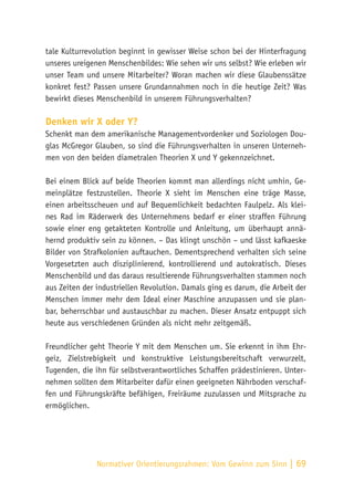 Normativer Orientierungsrahmen:
Vom Gewinn zum Sinn | 69
tale Kulturrevolution beginnt in gewisser Weise schon bei der Hinterfragung
unseres ureigenen Menschenbildes: Wie sehen wir uns selbst? Wie erleben wir
unser Team und unsere Mitarbeiter? Woran machen wir diese Glaubenssätze
konkret fest? Passen unsere Grundannahmen noch in die heutige Zeit? Was
bewirkt dieses Menschenbild in unserem Führungsverhalten?
Denken wir X oder Y?
Schenkt man dem amerikanische Managementvordenker und Soziologen Dou-
glas McGregor Glauben, so sind die Führungsverhalten in unseren Unterneh-
men von den beiden diametralen Theorien X und Y gekennzeichnet.
Bei einem Blick auf beide Theorien kommt man allerdings nicht umhin, Ge-
meinplätze festzustellen. Theorie X sieht im Menschen eine träge Masse,
einen arbeitsscheuen und auf Bequemlichkeit bedachten Faulpelz. Als klei-
nes Rad im Räderwerk des Unternehmens bedarf er einer straffen Führung
sowie einer eng getakteten Kontrolle und Anleitung, um überhaupt annä-
hernd produktiv sein zu können. – Das klingt unschön – und lässt kafkaeske
Bilder von Strafkolonien auftauchen. Dementsprechend verhalten sich seine
Vorgesetzten auch disziplinierend, kontrollierend und autokratisch. Dieses
Menschenbild und das daraus resultierende Führungsverhalten stammen noch
aus Zeiten der industriellen Revolution. Damals ging es darum, die Arbeit der
Menschen immer mehr dem Ideal einer Maschine anzupassen und sie plan-
bar, beherrschbar und austauschbar zu machen. Dieser Ansatz entpuppt sich
heute aus verschiedenen Gründen als nicht mehr zeitgemäß.
Freundlicher geht Theorie Y mit dem Menschen um. Sie erkennt in ihm Ehr-
geiz, Zielstrebigkeit und konstruktive Leistungsbereitschaft verwurzelt,
Tugenden, die ihn für selbstverantwortliches Schaffen prädestinieren. Unter-
nehmen sollten dem Mitarbeiter dafür einen geeigneten Nährboden verschaf-
fen und Führungskräfte befähigen, Freiräume zuzulassen und Mitsprache zu
ermöglichen.
 