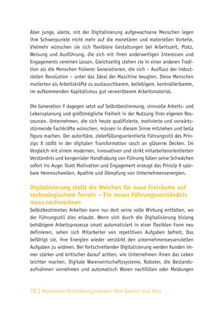 72 | Normativer Orientierungsrahmen:
Vom Gewinn zum Sinn
Aber junge, alerte, mit der Digitalisierung aufgewachsene Menschen legen
ihre Schwerpunkte nicht mehr auf die monetären und materiellen Vorteile.
Vielmehr wünschen sie sich flexiblere Gestaltungen bei Arbeitszeit, Platz,
Weisung und Ausführung, die sich mit ihren anderweitigen Interessen und
Engagements vereinen lassen. Gleichzeitig stehen sie in einer anderen Tradi-
tion als die Menschen früherer Generationen, die sich – Ausfluss der indust-
riellen Revolution – unter das Ideal der Maschine beugten. Diese Menschen
mutierten als Arbeitskräfte zu austauschbarem, beliebigem, kontrollierbarem,
im aufkommenden Kapitalismus gut verwertbarem Arbeitsmaterial.
Die Generation Y dagegen setzt auf Selbstbestimmung, sinnvolle Arbeits- und
Lebensplanung und größtmögliche Freiheit in der Nutzung ihrer eigenen Res-
sourcen. Unternehmen, die sich heute qualifizierte, motivierte und vorwärts-
stürmende Fachkräfte wünschen, müssen in diesem Sinne mitziehen und bella
figura machen. Der autoritäre, zielerfüllungsorientierte Führungsstil des Prin-
zips X stößt in der digitalen Transformation rasch an gläserne Decken. Im
Vergleich mit einem modernen, innovativen und strikt mitarbeiterorientierten
Verständnis und kongenialer Handhabung von Führung fallen seine Schwächen
sofort ins Auge: Statt Motivation und Engagement erzeugt das Prinzip X spür-
bare Hemmschwellen, Apathie und Dämpfung von Unternehmensenergien.
Digitalisierung stellt die Weichen für neue Freiräume auf
technologischem Terrain – Ein neues Führungsverständnis
muss nachwachsen
Selbstbestimmtes Arbeiten kann nur dort seine volle Wirkung entfalten, wo
der Führungsstil dies erlaubt. Wenn sich durch die Digitalisierung bislang
behäbigere Arbeitsprozesse smart automatisiert in einer flexiblen Form neu
definieren, sehen sich Mitarbeiter von repetitiven Aufgaben befreit. Das
befähigt sie, ihre Energien wieder verstärkt den unternehmensessenziellen
Aufgaben zu widmen. Bei fortschreitender Digitalisierung werden Kunden im-
mer stärker und kritischer darauf achten, wie Unternehmen ihnen das Leben
leichter machen. Digitale Warenwirtschaftssysteme, Roboter, die Bestands-
aufnahmen vornehmen und automatisch Waren nachfüllen oder Meldungen
 