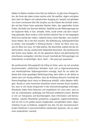 Normativer Orientierungsrahmen:
Vom Gewinn zum Sinn | 75
Helden im Mythos erhalten einen Ruf zum Aufbruch. Es gibt einen Protagonis-
ten, der ihnen das Leben schwer machen wird. Sie zweifeln, zögern und gehen
dann doch ein Wagnis mit unbestimmten Ausgang ein, beseelt und getrieben
von einem umrissenem Ziel: Die Jungfrau aus den Klauen des Unholds retten,
den auf dem Felsen Feuer speienden Drachen töten, den sagenhaften Schatz
finden, die Stadt vom Tyrannen befreien. Siegfried aus der Nibelungensage war
ein tragischer Held, er kam, kämpfte, freite, wurde erhört und dann meuch-
lings gemordet. Doch wurde er nicht reichlich belohnt? Der an ihm begangene
Verrat erst machte den netten, vielleicht etwas naiven Blonden, zum unsterb-
lichen Helden. Bis er den Ruf vernahm. Die Aufforderung, Außergewöhnliches
zu leisten. Und losstapfte in Richtung Drache = Feind. Ein Mann muss tun,
was ein Mann tun muss. Ein Held allemal. Die Geschichte, explizit die des 20.
Jahrhunderts, hat das sanktionierte Heldenbild demontiert. Die postheroische
Zeit formte neue Helden, die mit der gebotenen Demut und gleichzeitig fest
entschlossen vorangehen. Und dies ist auch innerhalb der Führungsriegen von
Unternehmen zu besichtigen. Doch, doch! – Das passt gut zusammen!
Die postheroische Führungskraft hat Erfolg im Visier, wenn sie auf vernetzte
Zusammenarbeit, solidarisches Verhalten setzt und zu Eigenverantwortung
und interdisziplinärer Selbstorganisation ermutigt. Auch für sie selbst be-
deutet dies einen gewaltigen Befreiungsschlag, denn allein an der Spitze zu
stehen kann sich frostig anfühlen. Dass der Postheroe dennoch innerhalb des
Hierarchiegefüges kaum etwas an Bedeutung einbüßt, sollte Adepten beflü-
geln. Musste er unter heroischen Vorzeichen einem enormen Druck standhal-
ten, kann er sich heute entspannter in das Unternehmensgefüge einbringen.
Mitarbeiter haben feine Antennen und respektieren ihn umso mehr, wenn er
sich als unterstützend, großzügig und Potenzial entfaltend erweist. Bemüht
er sich um Transparenz und Durchlässigkeit, klare Information und Kommu-
nikation, arbeiten Mitarbeiter produktiver, engagierter, ergebnisorientierter,
weil sie sich in ein großes Ganzes eingebunden und gefordert sehen. Eigen-
initiative ist per se fördernd, vergleicht man dies mit den menschenverach-
tenden Direktiven in planwirtschaftlich arbeitenden Systemen, die vor allem
eines produzierten: Leerlauf.
 