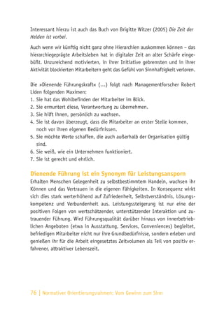 76 | Normativer Orientierungsrahmen:
Vom Gewinn zum Sinn
Interessant hierzu ist auch das Buch von Brigitte Witzer (2005) Die Zeit der
Helden ist vorbei.
Auch wenn wir künftig nicht ganz ohne Hierarchien auskommen können – das
hierarchiegeprägte Arbeitsleben hat in digitaler Zeit an alter Schärfe einge-
büßt. Unzureichend motivierten, in ihrer Initiative gebremsten und in ihrer
Aktivität blockierten Mitarbeitern geht das Gefühl von Sinnhaftigkeit verloren.
Die »Dienende Führungskraft« (…) folgt nach Managementforscher Robert
Liden folgenden Maximen:
1.	Sie hat das Wohlbefinden der Mitarbeiter im Blick.
2.	Sie ermuntert diese, Verantwortung zu übernehmen.
3.	Sie hilft ihnen, persönlich zu wachsen.
4.	Sie ist davon überzeugt, dass die Mitarbeiter an erster Stelle kommen,
noch vor ihren eigenen Bedürfnissen.
5.	Sie möchte Werte schaffen, die auch außerhalb der Organisation gültig
sind.
6.	Sie weiß, wie ein Unternehmen funktioniert.
7.	Sie ist gerecht und ehrlich.
Dienende Führung ist ein Synonym für Leistungsansporn
Erhalten Menschen Gelegenheit zu selbstbestimmtem Handeln, wachsen ihr
Können und das Vertrauen in die eigenen Fähigkeiten. In Konsequenz wirkt
sich dies stark werterhöhend auf Zufriedenheit, Selbstverständnis, Lösungs-
kompetenz und Verbundenheit aus. Leistungssteigerung ist nur eine der
positiven Folgen von wertschätzender, unterstützender Interaktion und zu-
trauender Führung. Wird Führungsqualität darüber hinaus von innerbetrieb-
lichen Angeboten (etwa in Ausstattung, Services, Conveniences) begleitet,
befriedigen Mitarbeiter nicht nur ihre Grundbedürfnisse, sondern erleben und
genießen ihr für die Arbeit eingesetztes Zeitvolumen als Teil von positiv er-
fahrener, attraktiver Lebenszeit.
 