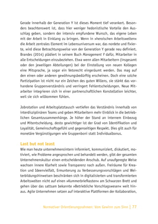 Normativer Orientierungsrahmen:
Vom Gewinn zum Sinn | 77
Gerade innerhalb der Generation Y ist dieses Moment tief verankert. Beson-
ders beachtenswert ist, dass hier weniger hedonistische Vorteile den Aus-
schlag geben, sondern der intensiv empfundene Wunsch, das eigene Leben
mit der Arbeit in Einklang zu bringen. Wenn in »heroischen Arbeitswelten«
die Arbeit zentrales Element im Lebensuniversum war, das nordete und fixier-
te, wird diese Betrachtungsweise von der Generation Y gerade neu definiert.
Brandes (2014) plädiert in seinem Buch Management Y dafür, Mitarbeiter in
alle Entscheidungen einzubeziehen. Etwa wenn allen Mitarbeitern (insgesamt
oder den jeweiligen Abteilungen) bei der Einstellung von neuen Kollegen
eine Mitsprache, ja sogar ein Vetorecht eingeräumt werden. Das mag auf
den einen oder anderen gewöhnungsbedürftig erscheinen. Doch eine solche
Partizipation ist nicht nur ein Zeichen des guten Willens, sie stärkt das vor-
handene Gruppenverständnis und verringert Fehlentscheidungen. Neue Mit-
arbeiter integrieren sich in einer partnerschaftlichen Konstellation leichter,
weil sie sich willkommen fühlen.
Jobrotation und Arbeitsplatztausch vertiefen das Verständnis innerhalb von
interdisziplinären Teams und geben Mitarbeitern mehr Einblick in die betrieb-
lichen Gesamtzusammenhänge. Je höher der Stand an internem Einbezug
und Mitentscheidung, desto gewichtiger ist der Grad von Identifikation und
Loyalität, Gemeinschaftsgefühl und gegenseitigen Respekt. Dies gilt auch für
monetäre Vergünstigungen wie Gruppenboni statt Individualbonus.
Last but not least
Wie man heute unternehmensintern informiert, kommuniziert, diskutiert, mo-
tiviert, wie Probleme angesprochen und behandelt werden, gibt der gesamten
Unternehmenskultur einen entscheidenden Anschub. Auf unaufgeregte Weise
wachsen innere Klarheit sowie Transparenz nach außen. Freiräume für Krea-
tion und Ideenvielfalt, Ermunterung zu Verbesserungsvorschlägen und Wei-
terbildungshinweisen beschränken sich in digitalisierten und transformierten
Arbeitswelten nicht auf einen »Kummerbriefkasten« am Schwarzen Brett und
gehen über das sattsam bekannte »Betriebliche Vorschlagswesen« weit hin-
aus. Agile Unternehmen setzen auf interaktive Plattformen der Kollaboration,
 