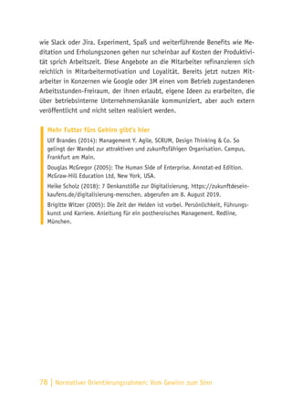78 | Normativer Orientierungsrahmen:
Vom Gewinn zum Sinn
wie Slack oder Jira. Experiment, Spaß und weiterführende Benefits wie Me-
ditation und Erholungszonen gehen nur scheinbar auf Kosten der Produktivi-
tät sprich Arbeitszeit. Diese Angebote an die Mitarbeiter refinanzieren sich
reichlich in Mitarbeitermotivation und Loyalität. Bereits jetzt nutzen Mit-
arbeiter in Konzernen wie Google oder 3M einen vom Betrieb zugestandenen
Arbeitsstunden-Freiraum, der ihnen erlaubt, eigene Ideen zu erarbeiten, die
über betriebsinterne Unternehmenskanäle kommuniziert, aber auch extern
veröffentlicht und nicht selten realisiert werden.
Mehr Futter fürs Gehirn gibt’s hier
Ulf Brandes (2014): Management Y. Agile, SCRUM, Design Thinking & Co. So
gelingt der Wandel zur attraktiven und zukunftsfähigen Organisation. Campus,
Frankfurt am Main.
Douglas McGregor (2005): The Human Side of Enterprise. Annotat-ed Edition.
McGraw-Hill Education Ltd, New York, USA.
Heike Scholz (2018): 7 Denkanstöße zur Digitalisierung, https://zukunftdesein-
kaufens.de/digitalisierung-menschen, abgerufen am 8. August 2019.
Brigitte Witzer (2005): Die Zeit der Helden ist vorbei. Persönlichkeit, Führungs-
kunst und Karriere. Anleitung für ein postheroisches Management. Redline,
München.
 