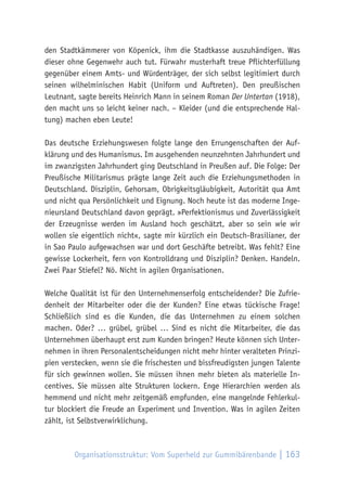 Organisationsstruktur: Vom Superheld zur Gummibärenbande | 163
den Stadtkämmerer von Köpenick, ihm die Stadtkasse auszuhändigen. Was
dieser ohne Gegenwehr auch tut. Fürwahr musterhaft treue Pflichterfüllung
gegenüber einem Amts- und Würdenträger, der sich selbst legitimiert durch
seinen wilhelminischen Habit (Uniform und Auftreten). Den preußischen
Leutnant, sagte bereits Heinrich Mann in seinem Roman Der Untertan (1918),
den macht uns so leicht keiner nach. – Kleider (und die entsprechende Hal-
tung) machen eben Leute!
Das deutsche Erziehungswesen folgte lange den Errungenschaften der Auf-
klärung und des Humanismus. Im ausgehenden neunzehnten Jahrhundert und
im zwanzigsten Jahrhundert ging Deutschland in Preußen auf. Die Folge: Der
Preußische Militarismus prägte lange Zeit auch die Erziehungsmethoden in
Deutschland. Disziplin, Gehorsam, Obrigkeitsgläubigkeit, Autorität qua Amt
und nicht qua Persönlichkeit und Eignung. Noch heute ist das moderne Inge-
nieursland Deutschland davon geprägt. »Perfektionismus und Zuverlässigkeit
der Erzeugnisse werden im Ausland hoch geschätzt, aber so sein wie wir
wollen sie eigentlich nicht«, sagte mir kürzlich ein Deutsch-Brasilianer, der
in Sao Paulo aufgewachsen war und dort Geschäfte betreibt. Was fehlt? Eine
gewisse Lockerheit, fern von Kontrolldrang und Disziplin? Denken. Handeln.
Zwei Paar Stiefel? Nö. Nicht in agilen Organisationen.
Welche Qualität ist für den Unternehmenserfolg entscheidender? Die Zufrie-
denheit der Mitarbeiter oder die der Kunden? Eine etwas tückische Frage!
Schließlich sind es die Kunden, die das Unternehmen zu einem solchen
machen. Oder? … grübel, grübel … Sind es nicht die Mitarbeiter, die das
Unternehmen überhaupt erst zum Kunden bringen? Heute können sich Unter-
nehmen in ihren Personalentscheidungen nicht mehr hinter veralteten Prinzi-
pien verstecken, wenn sie die frischesten und bissfreudigsten jungen Talente
für sich gewinnen wollen. Sie müssen ihnen mehr bieten als materielle In-
centives. Sie müssen alte Strukturen lockern. Enge Hierarchien werden als
hemmend und nicht mehr zeitgemäß empfunden, eine mangelnde Fehlerkul-
tur blockiert die Freude an Experiment und Invention. Was in agilen Zeiten
zählt, ist Selbstverwirklichung.
 