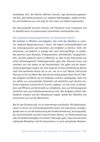 Organisationsstruktur: Vom Superheld zur Gummibärenbande | 167
handhabbar sein. Der Rahmen definiert Grenzen, legt Verantwortungsberei-
che fest, gibt Arbeitsstrukturen vor, etabliert Meetingregeln, stattet mit Rol-
len und Funktionen aus und sorgt für die innere und äußere Legitimation.
Das Spannungsfeld zwischen Grenzen und Freiräumen muss transparent und
im Idealfall durch ein gemeinsames Commitment manifestierbar sein.
Was bedeutet Selbstorganisation im klassischen Sinne?
Wir ersticken in Pflichten und Aufgaben. Hier nicht den Überblick zu verlie-
ren, bedeutet Negativspannung = Stress. Die eigene Leistungsfähigkeit und
das Leistungsvolumen gut beurteilen und eintakten zu können, heißt sich
entstressen und dadurch in weniger Zeit noch leistungsfähiger zu werden.
Das generiert gute Resultate, Erfolgsmomente, Zufriedenheit, Ausgeglichen-
heit, und dies wiederum spornt zu Weiterem an. Was ist der Unterschied zum
reinen Zeitmanagement? Selbstorganisation geht über Planung hinaus und
orientiert sich viel stärker an der Persönlichkeit, die agiert und der Verant-
wortung übertragen werden soll. Eine Frage der inneren Verpflichtung: Warum
setzt eine bestimmte Person das so um, wie sie es tut? Welche intrinsische
Führung ist hier am Werk? Was bewirkt den Erfolg gerade dieser Person? Wer-
den Aufgaben schriftlich und mit Deadlines versehen niedergelegt, stellt sich
ein Gefühl von vorauseilender Sicherheit und allmählich auch Routine ein.
Einfach beginnen und Schritt für Schritt vorgehen, um sich nicht zu überfor-
dern und Effizienz und Kontinuität zu ermöglichen. Ganz auf Zeitmanagement
verzichten kann auch Selbstverantwortung nicht. Wer Aufgaben zeitlich über
Deadlines einplant und den Zeitaufwand vorgibt, behält den Überblick und
konzentriert sich auf das Wesentliche.
Was für den Einzelnen gilt, ist im Unternehmen unerlässlich. Mit Selbstorgani-
sation im Sinne von Entscheidungsfreiheit lassen sich Ziele besser verfolgen,
gerade wenn es um die Verbesserung der Kundenorientierung, Servicequalität,
der Zusammenarbeit zwischen hierarchischen Ebenen, um Kostenreduzierung
oder die Reaktionsfähigkeit hinsichtlich Störungen geht. Eigenverantwortlich
arbeitende Mitarbeiter sind für Unternehmen in rasch wechselnden Marktver-
 