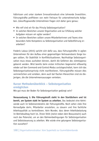 168 | Organisationsstruktur: Vom Superheld zur Gummibärenbande
hältnissen und unter starkem Innovationsdruck eine lohnende Investition.
Führungskräfte profitieren von mehr Freiraum für unternehmerische Aufga-
ben. Zukunftsgewandte Unternehmen fragen sich daher ganz genau:
•	 Wie reif sind wir für das Prinzip Selbstorganisation?
•	 In welchen Bereichen unserer Organisation und zur Erfüllung welcher
Aufgaben müssen wir agiler werden?
•	 In welchen Bereichen sollten unsere Mitarbeiterinnen und Teams eine
besonders hohe Kompetenz zu Selbstorganisation und Selbstführung er-
arbeiten?
Frederic Laloux (2015) spricht sich dafür aus, dass Führungskräfte in agilen
Unternehmen für den Aufbau einer gegenseitigen Vertrauensbasis Sorge tra-
gen sollten, für Stabilität in Konfliktsituationen. Nachhaltige Selbstorgani-
sation muss etwas aushalten können, damit die Gefahren des »Umkippens«
gebannt werden. Wird bereits beim ersten kritischen Gegenwind reflexartig
wieder auf den Command-and-Control-Modus zurückgeschaltet, kann sich das
Selbstorganisationsprinzip nicht manifestieren. Führungskräfte müssen dies
verinnerlichen und vorleben, denn auch bei flachen Hierarchien sind sie die-
jenigen, die die Unternehmensaussagen vertreten.
Kurzer Methodenüberblick – Selbstorganisation
ermöglichen
Wie gut muss der Boden für Selbstorganisation gedüngt sein?
Voraussetzung 1: Die Führungskraft steht in den Startlöchern und ist
bereit, am System statt im System zu arbeiten. Das bedeutet eine Kehrt-
wende auch im Selbstverständnis der Führungskräfte. Noch sehen viele ihre
Kernaufgabe darin, Mitarbeiter anzuleiten, zu steuern und ihre fachliche
Arbeitsqualität zu kontrollieren. Kein Wunder, dass deren Arbeitsbelastung
im Betriebsalltag hoch ist. Ihnen fehlt (meist neben dem Bewusstsein) auch
noch das Potenzial, um an den Rahmenbedingungen für Selbstorganisation
und Selbststeuerung zu arbeiten. Wie würde eine gelungene Selbstorganisa-
tion aussehen?
 