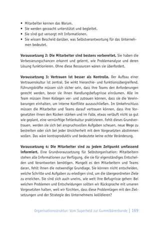 Organisationsstruktur: Vom Superheld zur Gummibärenbande | 169
•	 Mitarbeiter kennen das Warum.
•	 Sie werden gecoacht unterstützt und begleitet.
•	 Sie sind gut versorgt mit Informationen.
•	 Sie wissen Bescheid darüber, was Selbstverantwortung für das Unterneh-
men bedeutet.
Voraussetzung 2: Die Mitarbeiter sind bestens vorbereitet. Sie haben die
Verbesserungschancen erkannt und gelernt, wie Problemanalyse und deren
Lösung funktionieren. Ohne diese Ressourcen wären sie überfordert.
Voraussetzung 3: Vertrauen ist besser als Kontrolle. Der Aufbau einer
Vertrauenskultur ist zentral. Sie wirkt hierarchie- und funktionsübergreifend.
Führungskräfte müssen sich sicher sein, dass ihre Teams den Anforderungen
gerecht werden, bevor sie ihnen Handlungsbefugnisse einräumen. Alle im
Team müssen ihren Kollegen ver- und zutrauen können, dass sie die Verein-
barungen einhalten, um interne Konflikte auszuschließen. Im Umkehrschluss
müssen die Mitarbeiter und Teams darauf vertrauen können, dass ihre Vor-
gesetzten ihnen den Rücken stärken und im Falle, etwas verläuft nicht so gut
wie geplant, eine vernünftige Fehlerkultur praktizieren. Fehlt dieses Grundver-
trauen, werden sie sich bei anspruchsvollen Aufgaben scheuen, neue Wege zu
bestreiten oder sich bei jeder Unsicherheit mit dem Vorgesetzten abstimmen
wollen. Das wäre kontraproduktiv und bedeutete keine echte Veränderung.
Voraussetzung 4: Die Mitarbeiter sind zu jedem Zeitpunkt umfassend
informiert. Eine Grundvoraussetzung für Selbstorganisation: Mitarbeitern
stehen alle Informationen zur Verfügung, die sie für eigenständiges Entschei-
den und Verantworten benötigen. Mangelt es den Mitarbeitern und Teams
daran, fehlt ihnen die notwendige Grundlage. Sie können nicht entscheiden,
welche Schritte und Aufgaben zu erledigen sind, um die übergeordneten Ziele
zu erreichen. Sie sind sich auch uneins, wie weit ihre Befugnisse gehen: Bei
welchen Problemen und Entscheidungen sollten wir Rücksprache mit unseren
Vorgesetzten halten, weil wir fürchten, dass diese Problemlagen mit den Ziel-
setzungen und der Strategie des Unternehmens kollidieren?
 