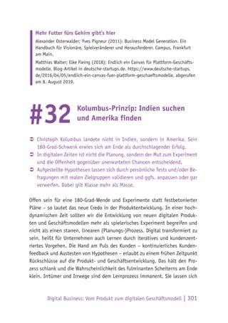 Digital Business: Vom Produkt zum digitalen Geschäftsmodell | 301
Mehr Futter fürs Gehirn gibt’s hier
Alexander Osterwalder; Yves Pigneur (2011): Business Model Generation. Ein
Handbuch für Visionäre, Spielveränderer und Herausforderer. Campus, Frankfurt
am Main.
Matthias Walter; Elke Fleing (2018): Endlich ein Canvas für Plattform-Geschäfts-
modelle. Blog-Artikel in deutsche-startups.de. https://www.deutsche-startups.
de/2016/04/05/endlich-ein-canvas-fuer-plattform-geschaeftsmodelle, abgerufen
am 8. August 2019.
Kolumbus-Prinzip: Indien suchen
und Amerika finden
ÂÂ Christoph Kolumbus landete nicht in Indien, sondern in Amerika. Sein
180-Grad-Schwenk erwies sich am Ende als durchschlagender Erfolg.
ÂÂ In digitalen Zeiten ist nicht die Planung, sondern der Mut zum Experiment
und die Offenheit gegenüber unerwarteten Chancen entscheidend.
ÂÂ Aufgestellte Hypothesen lassen sich durch persönliche Tests und/oder Be-
fragungen mit realen Zielgruppen validieren und ggfs. anpassen oder gar
verwerfen. Dabei gilt Klasse mehr als Masse.
Offen sein für eine 180-Grad-Wende und Experimente statt festbetonierter
Pläne – so lautet das neue Credo in der Produktentwicklung. In einer hoch-
dynamischen Zeit sollten wir die Entwicklung von neuen digitalen Produk-
ten und Geschäftsmodellen mehr als spielerisches Experiment begreifen und
nicht als einen starren, linearen (Planungs-)Prozess. Digital transformiert zu
sein, heißt für Unternehmen auch Lernen durch iteratives und kundenzent-
riertes Vorgehen. Die Hand am Puls des Kunden – kontinuierliches Kunden-
feedback und Austesten von Hypothesen – erlaubt zu einem frühen Zeitpunkt
Rückschlüsse auf die Produkt- und Geschäftsentwicklung. Das hält den Pro-
zess schlank und die Wahrscheinlichkeit des fulminanten Scheiterns am Ende
klein. Irrtümer und Irrwege sind dem Lernprozess immanent. Sie lassen sich
#32
 