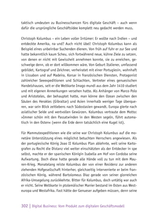 302 | Digital Business: Vom Produkt zum digitalen Geschäftsmodell
taktisch umdeuten zu Businesschancen fürs digitale Geschäft – auch wenn
dafür die ursprüngliche Geschäftsidee komplett neu gedacht werden muss.
Christoph Kolumbus – ein Leben voller Irrtümer: Er wollte nach Indien – und
entdeckte Amerika, na und? Auch nicht übel! Christoph Kolumbus kann als
Beispiel eines unbeirrbar Suchenden dienen. Von früh auf fuhr er zur See und
hatte bekanntlich kaum Scheu, sich fortwährend neue, kühne Ziele zu setzen,
von denen er nicht mit Gewissheit annehmen konnte, sie zu erreichen, ge-
schweige denn, ob er dort willkommen wäre. Von Geburt Italiener, umfassend
gebildet, Kartograf und Zeichner, verheiratet mit einer Portugiesin, wohnhaft
in Lissabon und auf Madeira, Korsar in französischen Diensten, Protagonist
zahlreicher Seeexpeditionen und Schlachten, Vertreter eines genuesischen
Handelshauses, seit er die Weltkarte Imago mundi aus dem Jahr 1410 studiert
und mit eigenen Anmerkungen versehen hatte. Als Anhänger von Marco Polo
und Aristoteles, der behauptet hatte, man könne den Ozean zwischen den
Säulen des Herakles (Gibraltar) und Asien innerhalb weniger Tage überque-
ren, war sein Blick zeitlebens nach Südostasien gewandt. Europa gierte nach
asiatischer Seide und wertvollen Gewürzen. Kolumbus vertraute dem Motto:
»Immer schön mit den Passatwinden in den Westen segeln, führt automa-
tisch in den Osten« (wenn die Erde denn tatsächlich eine Kugel ist).
Für Mammutexpeditionen wie die seine war Christoph Kolumbus auf die mo-
netäre Unterstützung eines möglichst betuchten Herrschers angewiesen. Als
der portugiesische König Joao II Kolumbus Plan ablehnte, weil seine Karto-
grafen zu Recht die Distanz viel weiter einschätzten als der Entdecker in spe
selbst, machte er der spanischen Königin Isabella am Hof von Cordoba seine
Aufwartung. Doch diese hatte gerade alle Hände voll zu tun mit dem Mau-
ren-Krieg. Monatelang reiste Kolumbus der von einer Residenz zur anderen
ziehenden Hofgesellschaft hinterher, gleichzeitig intervenierte er beim fran-
zösischen König, während Bartolomeus Diaz gerade von seiner glorreichen
Afrika-Umsegelung zurückkehrte. Bitter für Kolumbus, doch untätig war auch
er nicht. Seine Weltkarte in ptolemäischer Manier bestand im Osten aus West-
europa und Westafrika. Fast hätte der Genueser aufgeben müssen, denn seine
 