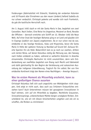 Digital Business: Vom Produkt zum digitalen Geschäftsmodell | 303
Forderungen (Admiralstitel mit Erbrecht, Vizekönig der eroberten Kolonien
und 10 Prozent aller Einnahmen aus den neuen Ländern) befand Isabella als
nur schwer verdaulich. Christoph pokerte und wandte sich nach Frankreich,
da gab die kastilische Herrschaft nach.
Am 3. August 1492 stach er mit der Santa Maria in See, begleitet von zwei
Caravellen. Nach Indien. Eine Reise ins Ungewisse. Meuterei an Bord, Revolte
der Offiziere – dennoch erreichte sein Schiff am 12. Oktober 1492 die Neue
Welt. Auf einer Insel der heutigen Bahamas ging er an Land und glaubte sich
in Cipango (südlich von Japan) angekommen. Da er nun schon mal da war,
entdeckte er das heutige Honduras, Kuba und Hisponiola, bevor die Santa
Maria in Höhe der späteren Festung La Navidad auf Grund lief. Zuhause fei-
erte Spanien ihn als Held. Bekanntlich kam es ja noch zur zweiten, dritten
und vierten Reise, auf denen Kolumbus stetig der Meinung war, den Seeweg
nach Indien entdeckt zu haben, während er weiterhin Kolonien in Amerika
einsammelte. Christophs Nachruhm ist nicht unumstritten, denn sein Ent-
deckerdrang war zweifellos begleitet vom Drang nach Macht und Edelmetall
und steht gleichzeitig für den Beginn der Versklavung und sukzessiven Aus-
rottung der indigenen Urbevölkerung. Tragisch für ihn selbst: Der von ihm
entdeckte Kontinent trägt den Namen eines Nachfolgers – Amerigo Vespucci.
Was im ersten Moment als Misserfolg erscheint, kann zu
einer großartigen Chance ausarten
Christoph Kolumbus ließ sich auch angesichts von Widrigkeiten nicht stop-
pen. Und zeigt er nicht auch, dass auch aus Irrtümern Erstaunliches ent-
stehen kann? Auch Unternehmen müssen bei gewagteren Innovationen in
Kauf nehmen, sich auf ein Minenfeld zu begeben. Rechtliche Grauzonen,
Innovationssprünge, unberechenbare Märkte bergen unwägbare Risiken. Ent-
scheidend ist, wie wir mit diesen Unsicherheiten umgehen und wie wir es
schaffen, die Risiken zu minimieren!
 