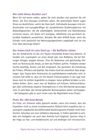 Digital Business: Vom Produkt zum digitalen Geschäftsmodell | 307
Wie sieht dieses Draußen aus?
Wenn Sie viel lernen wollen, gehen Sie nach draußen und sprechen Sie mit
denen, die Ihre Lösungen annehmen sollen. Die potenziellen Nutzer sagen
Ihnen am deutlichsten, wohin der Hase läuft. Individuelle Aussagen sind ein-
drucksvoller und aussagekräftiger als standardisierte Studienergebnisse mit
Balkendiagrammen, die die Lebendigkeit, Authentizität und Realitätstreue
vermissen lassen, mit denen sich komplexe, reflektierte und persönlich be-
kundete Feedbacks auszeichnen. Beispiel: Wo wäre AirBnB heute, wenn die
Gründer nicht persönlich bei Wohnungseigentümern angeklopft und sie von
ihrer Idee überzeugt hätten?
Das Andon-Cord im Lean Start-up – die Reißleine ziehen
Aus der Autobranche ist das von Toyota entwickelte Andon-Cord bekannt. Es
handelt sich ursprünglich um einen Knopf oder eine Reißleine, die bei Stö-
rungen Anlagen stoppen können. Eine Art Notbremse und gleichzeitig hilf-
reich zur Verortung des Areals, an dem das Problem auftritt. Probleme werden
rascher beseitigt, Kosten und Zeit eingespart. Das garantiert die Einhaltung
der Fristen, Effizienz und Qualität. Das Andon-Cord hat wesentlich dazu beige-
tragen, dass Toyota beim Verbraucher als qualitätsbetont empfunden wird. In
unserem Fall heißt es, dass wir mit diesem Frühwarnsystem in der Lage sind,
etwas noch im rechten Augenblick zu stoppen, bevor größere Schäden zu ent-
stehen drohen. Dann, wenn man als Reaktion auf Irrtümer, Fehleinschätzun-
gen oder schlichtweg negative Testergebnisse in eine Kehrtwende gezwungen
wird. Es wäre fatal, den einmal gefassten Businessplänen weiter nachzujagen.
– Bei Sackgassen gibt es auch immer noch die Möglichkeit eines Pivots!
Pivot: Die 180-Grad-Wende
Ein Pivot, ein Schwenk sollte gemacht werden, wenn sich erweist, dass die
Expedition nicht zu einem erstrebenswerten Zielland führt respektive das ur-
sprünglich angedachte Geschäftsmodell beziehungsweise Produkt nicht funk-
tioniert. Kolumbus war zwar zeitlebens überzeugt, in Indien gelandet zu sein,
aber sein Geldgeber war auch über Amerika hoch beglückt. Spanien stieg in
der Folge zur See- und Handelsmacht auf und betätigte sich missionarisch.
 