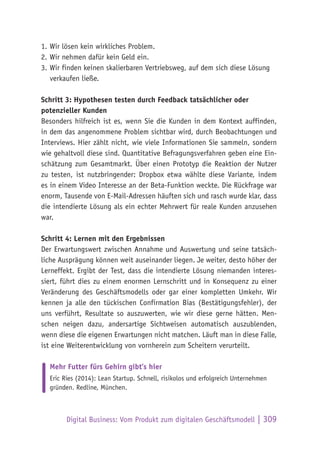 Digital Business: Vom Produkt zum digitalen Geschäftsmodell | 309
1.	Wir lösen kein wirkliches Problem.
2.	Wir nehmen dafür kein Geld ein.
3.	Wir finden keinen skalierbaren Vertriebsweg, auf dem sich diese Lösung
verkaufen ließe.
Schritt 3: Hypothesen testen durch Feedback tatsächlicher oder
potenzieller Kunden
Besonders hilfreich ist es, wenn Sie die Kunden in dem Kontext auffinden,
in dem das angenommene Problem sichtbar wird, durch Beobachtungen und
Interviews. Hier zählt nicht, wie viele Informationen Sie sammeln, sondern
wie gehaltvoll diese sind. Quantitative Befragungsverfahren geben eine Ein-
schätzung zum Gesamtmarkt. Über einen Prototyp die Reaktion der Nutzer
zu testen, ist nutzbringender: Dropbox etwa wählte diese Variante, indem
es in einem Video Interesse an der Beta-Funktion weckte. Die Rückfrage war
enorm, Tausende von E-Mail-Adressen häuften sich und rasch wurde klar, dass
die intendierte Lösung als ein echter Mehrwert für reale Kunden anzusehen
war.
Schritt 4: Lernen mit den Ergebnissen
Der Erwartungswert zwischen Annahme und Auswertung und seine tatsäch-
liche Ausprägung können weit auseinander liegen. Je weiter, desto höher der
Lerneffekt. Ergibt der Test, dass die intendierte Lösung niemanden interes-
siert, führt dies zu einem enormen Lernschritt und in Konsequenz zu einer
Veränderung des Geschäftsmodells oder gar einer kompletten Umkehr. Wir
kennen ja alle den tückischen Confirmation Bias (Bestätigungsfehler), der
uns verführt, Resultate so auszuwerten, wie wir diese gerne hätten. Men-
schen neigen dazu, andersartige Sichtweisen automatisch auszublenden,
wenn diese die eigenen Erwartungen nicht matchen. Läuft man in diese Falle,
ist eine Weiterentwicklung von vornherein zum Scheitern verurteilt.
Mehr Futter fürs Gehirn gibt’s hier
Eric Ries (2014): Lean Startup. Schnell, risikolos und erfolgreich Unternehmen
gründen. Redline, München.
 