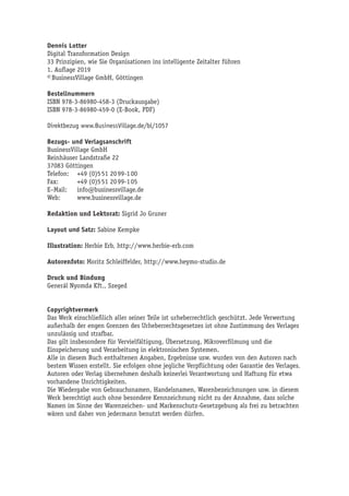 Dennis Lotter
Digital Transformation Design
33 Prinzipien, wie Sie Organisationen ins intelligente Zeitalter führen
1. Auflage 2019
© BusinessVillage GmbH, Göttingen
Bestellnummern
ISBN 978-3-86980-458-3 (Druckausgabe)
ISBN 978-3-86980-459-0 (E-Book, PDF)
Direktbezug www.BusinessVillage.de/bl/1057
Bezugs- und Verlagsanschrift
BusinessVillage GmbH
Reinhäuser Landstraße 22
37083 Göttingen
Telefon:	 +49 (0)5 51 20 99-1 00
Fax:	 +49 (0)5 51 20 99-1 05
E–Mail:	info@businessvillage.de
Web:	www.businessvillage.de
Redaktion und Lektorat: Sigrid Jo Gruner
Layout und Satz: Sabine Kempke
Illustration: Herbie Erb, http://www.herbie-erb.com
Autorenfoto: Moritz Schleiffelder, http://www.heymo-studio.de
Druck und Bindung
Generál Nyomda Kft., Szeged
Copyrightvermerk
Das Werk einschließlich aller seiner Teile ist urheberrechtlich geschützt. Jede Verwertung
außerhalb der engen Grenzen des Urheberrechtsgesetzes ist ohne Zustimmung des Verlages
unzulässig und strafbar.
Das gilt insbesondere für Vervielfältigung, Übersetzung, Mikroverfilmung und die
Einspeicherung und Verarbeitung in elektronischen Systemen.
Alle in diesem Buch enthaltenen Angaben, Ergebnisse usw. wurden von den Autoren nach
bestem Wissen erstellt. Sie erfolgen ohne jegliche Verpflichtung oder Garantie des Verlages.
Autoren oder Verlag übernehmen deshalb keinerlei Verantwortung und Haftung für etwa
vorhandene Unrichtigkeiten.
Die Wiedergabe von Gebrauchsnamen, Handelsnamen, Warenbezeichnungen usw. in diesem
Werk berechtigt auch ohne besondere Kennzeichnung nicht zu der Annahme, dass solche
Namen im Sinne der Warenzeichen- und Markenschutz-Gesetzgebung als frei zu betrachten
wären und daher von jedermann benutzt werden dürfen.
 
