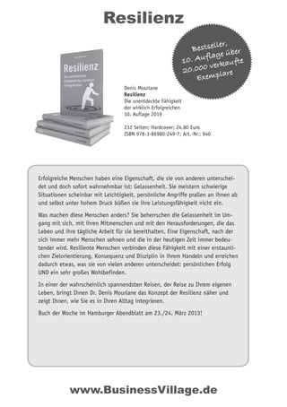 Erfolgreiche Menschen haben eine Eigenschaft, die sie von anderen unterschei-
det und doch sofort wahrnehmbar ist: Gelassenheit. Sie meistern schwierige
Situationen scheinbar mit Leichtigkeit, persönliche Angriffe prallen an ihnen ab
und selbst unter hohem Druck büßen sie ihre Leistungsfähigkeit nicht ein.
Was machen diese Menschen anders? Sie beherrschen die Gelassenheit im Um-
gang mit sich, mit ihren Mitmenschen und mit den Herausforderungen, die das
Leben und ihre tägliche Arbeit für sie bereithalten. Eine Eigenschaft, nach der
sich immer mehr Menschen sehnen und die in der heutigen Zeit immer bedeu-
tender wird. Resiliente Menschen verbinden diese Fähigkeit mit einer erstaunli-
chen Zielorientierung, Konsequenz und Disziplin in ihrem Handeln und erreichen
dadurch etwas, was sie von vielen anderen unterscheidet: persönlichen Erfolg
UND ein sehr großes Wohlbefinden.
In einer der wahrscheinlich spannendsten Reisen, der Reise zu Ihrem eigenen
Leben, bringt Ihnen Dr. Denis Mourlane das Konzept der Resilienz näher und
zeigt Ihnen, wie Sie es in Ihren Alltag integrieren.
Buch der Woche im Hamburger Abendblatt am 23./24. März 2013!
Resilienz
www.BusinessVillage.de
Bestseller,
10. Auflage über
20.000 verkaufte
Exemplare
Denis Mourlane
Resilienz
Die unentdeckte Fähigkeit
der wirklich Erfolgreichen
10. Auflage 2019
232 Seiten; Hardcover; 24,80 Euro
ISBN 978-3-86980-249-7; Art.-Nr.: 940
 