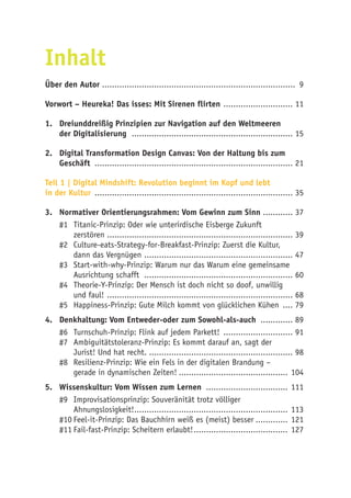 Inhalt
Über den Autor .............................................................................. 9
Vorwort – Heureka! Das isses: Mit Sirenen flirten ............................. 11
1.	 Dreiunddreißig Prinzipien zur Navigation auf den Weltmeeren
der Digitalisierung .................................................................. 15
2. 	 Digital Transformation Design Canvas: Von der Haltung bis zum
Geschäft ................................................................................. 21
Teil 1 | Digital Mindshift: Revolution beginnt im Kopf und lebt
in der Kultur ................................................................................. 35
3.	 Normativer Orientierungsrahmen: Vom Gewinn zum Sinn ............. 37
#1	 Titanic-Prinzip: Oder wie unterirdische Eisberge Zukunft
zerstören ........................................................................... 39
#2	 Culture-eats-Strategy-for-Breakfast-Prinzip: Zuerst die Kultur,
dann das Vergnügen ............................................................. 47
#3	 Start-with-why-Prinzip: Warum nur das Warum eine gemeinsame
Ausrichtung schafft ............................................................. 60
#4	 Theorie-Y-Prinzip: Der Mensch ist doch nicht so doof, unwillig
und faul! ............................................................................ 68
#5	 Happiness-Prinzip: Gute Milch kommt von glücklichen Kühen ..... 79
4.	 Denkhaltung: Vom Entweder-oder zum Sowohl-als-auch .............. 89
#6	 Turnschuh-Prinzip: Flink auf jedem Parkett! ............................. 91
#7	 Ambiguitätstoleranz-Prinzip: Es kommt darauf an, sagt der
Jurist! Und hat recht............................................................ 98
#8	 Resilienz-Prinzip: Wie ein Fels in der digitalen Brandung –
gerade in dynamischen Zeiten!............................................. 104
5.	 Wissenskultur: Vom Wissen zum Lernen .................................. 111
#9	 Improvisationsprinzip: Souveränität trotz völliger
Ahnungslosigkeit!............................................................... 113
#10	Feel-it-Prinzip: Das Bauchhirn weiß es (meist) besser.............. 121
#11	Fail-fast-Prinzip: Scheitern erlaubt!....................................... 127
 