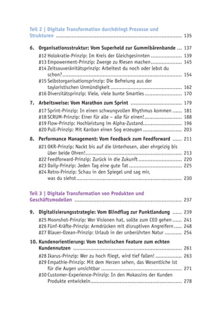Teil 2 | Digitale Transformation durchdringt Prozesse und
Strukturen .................................................................................. 135
6.	 Organisationsstruktur: Vom Superheld zur Gummibärenbande .... 137
#12	Holokratie-Prinzip: Im Kreis der Gleichgesinnten..................... 139
#13	Empowerment-Prinzip: Zwerge zu Riesen machen..................... 145
#14	Zeitsouveränitätsprinzip: Arbeitest du noch oder lebst du
schon?.............................................................................. 154
#15	Selbstorganisationsprinzip: Die Befreiung aus der
tayloristischen Unmündigkeit............................................... 162
#16	Diversitätsprinzip: Viele, viele bunte Smarties......................... 170
7.	 Arbeitsweise: Vom Marathon zum Sprint .................................. 179
#17	Sprint-Prinzip: In einen schwungvollen Rhythmus kommen....... 181
#18	SCRUM-Prinzip: Einer für alle – alle für einen!......................... 188
#19	Flow-Prinzip: Hochleistung im Alpha-Zustand......................... 196
#20	Pull-Prinzip: Mit Kanban einen Sog erzeugen.......................... 203
8.	 Performance Management: Vom Feedback zum Feedforward ....... 211
#21	OKR-Prinzip: Nackt bis auf die Unterhosen, aber ehrgeizig bis
über beide Ohren!............................................................... 213
#22	Feedforward-Prinzip: Zurück in die Zukunft............................. 220
#23	Daily-Prinzip: Jeden Tag eine gute Tat................................... 225
#24	Retro-Prinzip: Schau in den Spiegel und sag mir,
was du siehst..................................................................... 230
Teil 3 | Digitale Transformation von Produkten und
Geschäftsmodellen ...................................................................... 237
9.	 Digitalisierungsstrategie: Vom Blindflug zur Punktlandung ....... 239
#25	Moonshot-Prinzip: Wer Visionen hat, sollte zum CEO gehen....... 241
#26	Fünf-Kräfte-Prinzip: Armdrücken mit disruptiven Angreifern...... 248
#27	Blauer-Ozean-Prinzip: Urlaub in der unberührten Natur............ 254
10.	Kundenorientierung: Vom technischen Feature zum echten
Kundennutzen ....................................................................... 261
#28	Ikarus-Prinzip: Wer zu hoch fliegt, wird tief fallen!.................. 263
#29	Empathie-Prinzip: Mit dem Herzen sehen, das Wesentliche ist
für die Augen unsichtbar..................................................... 271
#30	Customer-Experience-Prinzip: In den Mokassins der Kunden
Produkte entwickeln............................................................ 278
 