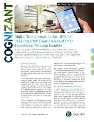 Digital Transformation for Utilities:
Creating a Differentiated Customer
Experience Through Mobility
In today’s deregulated marketplace, utility companies can gain
sustainable competitive advantage by embracing a mobile-first
mind-set to differentiate the experience they deliver to customers.
Read on to see our framework for getting there.
Executive Summary
It’s hardly news that the unrelenting conver-
gence of communication and computing capa-
bilities in mobile consumer devices is transform-
ing customer experience and user expectations
for nearly every service and function across
industries.
In fact, smartphone subscriptions will achieve a
compound annual growth rate (CAGR) of 25%
between 2010 and 2020, according to the Ericsson
Mobility Report.1
While only 10% of the global
mobile phone subscriber base had smartphones
in 2010, by 2020 penetration is set to reach 70%,
or 5.6 billion subscribers worldwide. This change
in consumer behavior, complemented by the rapid
evolution of mobile operating systems (OS) and
product features, has resulted in a new multi-
screen world.
For both sequential and simultaneous screening,
smartphones have become the backbone of daily
media interactions for most consumers. Conven-
tional wisdom says smartphones are the most
used computing/communications device on a
daily basis and are the common starting point for
users’ multiple screen experiences.
As modern digital technologies influence
customer experience, expectations and behaviors,
the utilities industry needs to respond in kind.
This white paper explores the opportunities
and proposes a framework for utility companies
seeking to transform their business by taking
advantage of mobile-first thinking and multi-
screen preferences to create tangible differentia-
tion in a crowded marketplace.
Emergence of the Multiscreen World
In today’s multiscreen world, context drives the
choice of device. The decision is affected by
time of the day, objective to be accomplished,
location of the user and the user’s state of
mind. On an average, 38% of daily interactions
with the Internet happen via mobile. Mobile’s
emergence as a preferred screen is the result of
its on-the-go convenience and growing commu-
nications and connectivity capabilities, as well
as users’ lack of time to use other devices. In
this multiscreen world, most users have strong
cognizant 20-20 insights | september 2016
• Cognizant 20-20 Insights
 