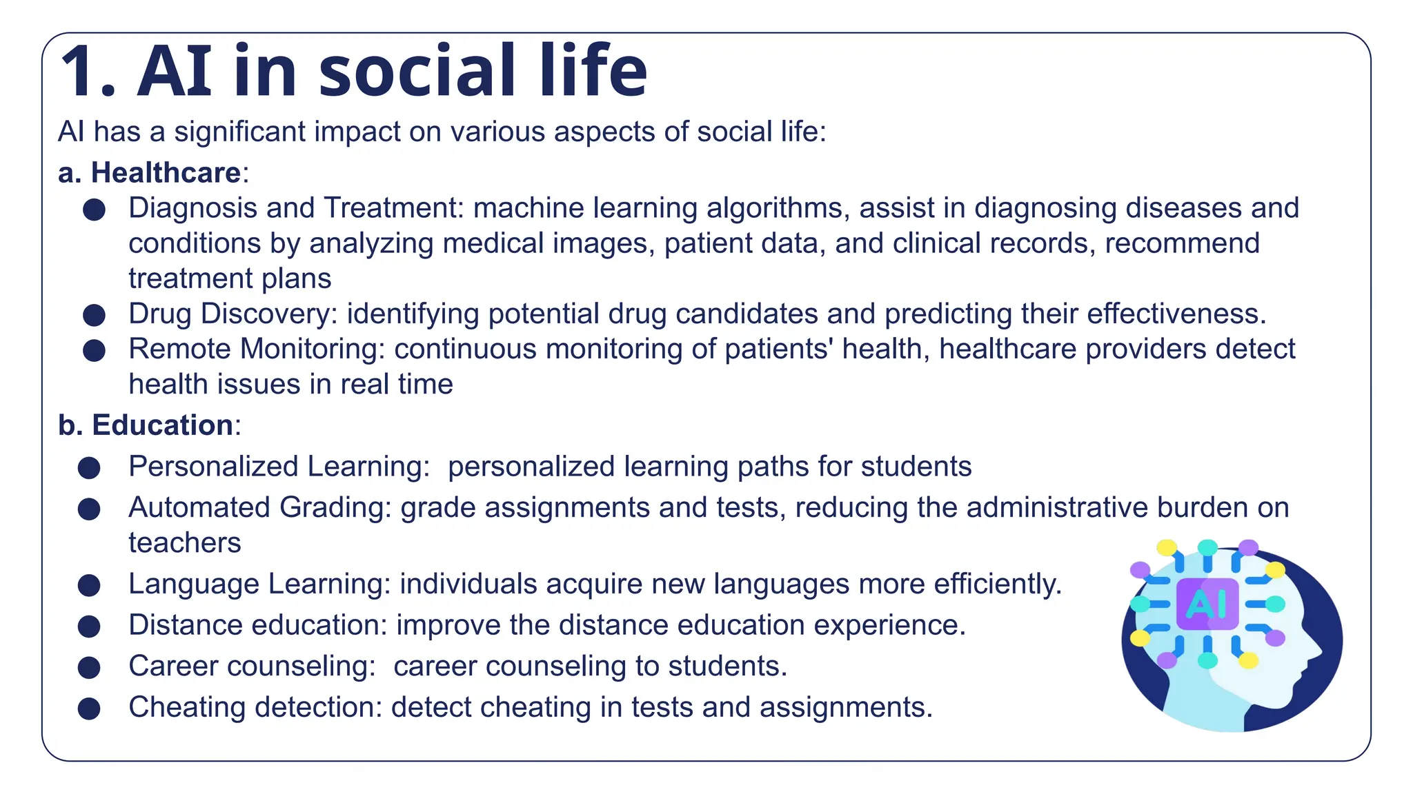 AI has a significant impact on various aspects of social life:
a. Healthcare:
● Diagnosis and Treatment: machine learning algorithms, assist in diagnosing diseases and
conditions by analyzing medical images, patient data, and clinical records, recommend
treatment plans
● Drug Discovery: identifying potential drug candidates and predicting their effectiveness.
● Remote Monitoring: continuous monitoring of patients' health, healthcare providers detect
health issues in real time
b. Education:
● Personalized Learning: personalized learning paths for students
● Automated Grading: grade assignments and tests, reducing the administrative burden on
teachers
● Language Learning: individuals acquire new languages more efficiently.
● Distance education: improve the distance education experience.
● Career counseling: career counseling to students.
● Cheating detection: detect cheating in tests and assignments.
1. AI in social life
 