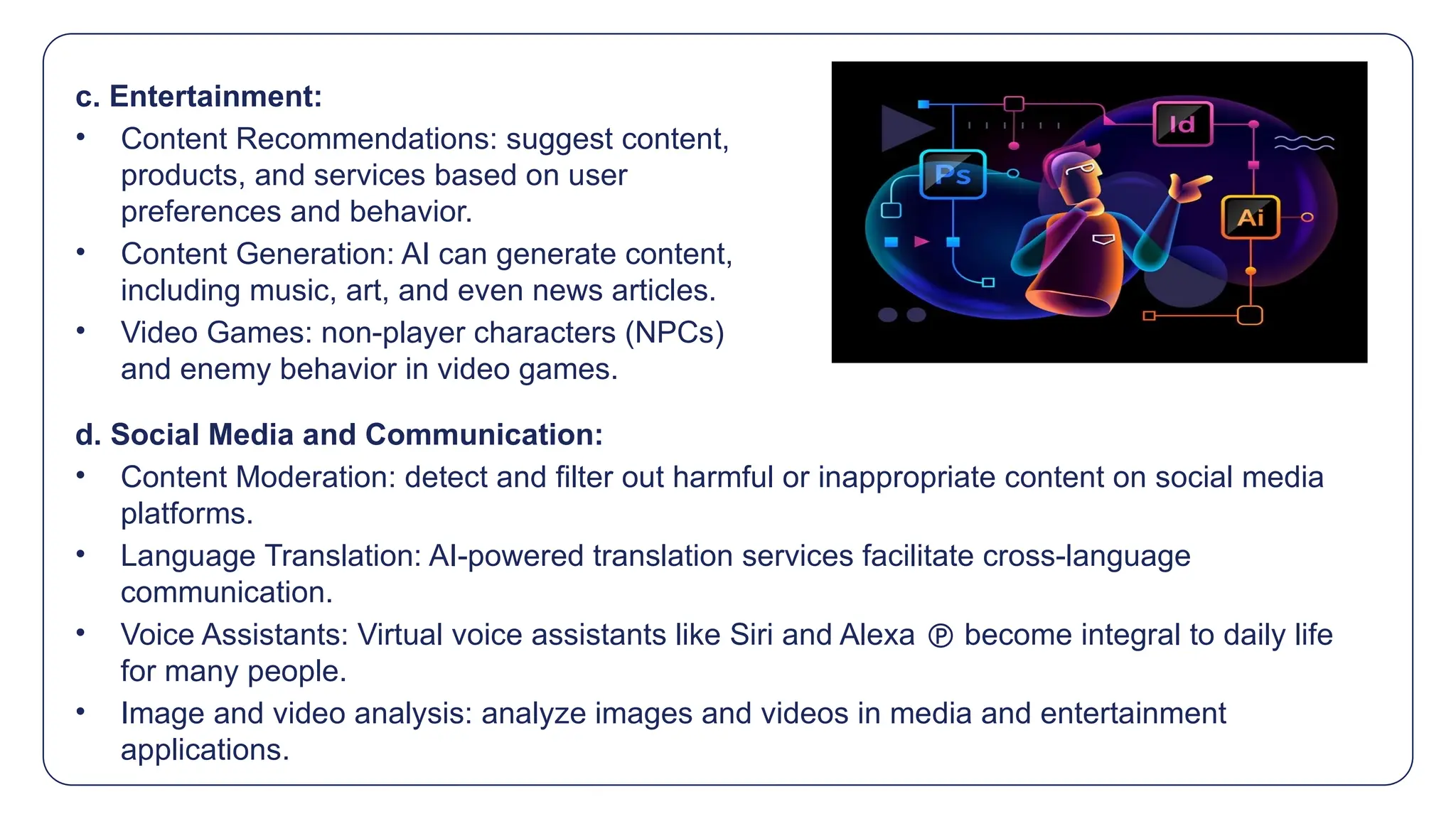 c. Entertainment:
• Content Recommendations: suggest content,
products, and services based on user
preferences and behavior.
• Content Generation: AI can generate content,
including music, art, and even news articles.
• Video Games: non-player characters (NPCs)
and enemy behavior in video games.
d. Social Media and Communication:
• Content Moderation: detect and filter out harmful or inappropriate content on social media
platforms.
• Language Translation: AI-powered translation services facilitate cross-language
communication.
• Voice Assistants: Virtual voice assistants like Siri and Alexa  become integral to daily life
for many people.
• Image and video analysis: analyze images and videos in media and entertainment
applications.
 
