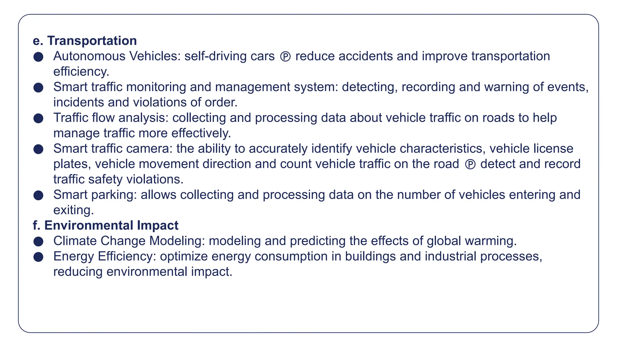 e. Transportation
● Autonomous Vehicles: self-driving cars  reduce accidents and improve transportation
efficiency.
● Smart traffic monitoring and management system: detecting, recording and warning of events,
incidents and violations of order.
● Traffic flow analysis: collecting and processing data about vehicle traffic on roads to help
manage traffic more effectively.
● Smart traffic camera: the ability to accurately identify vehicle characteristics, vehicle license
plates, vehicle movement direction and count vehicle traffic on the road  detect and record
traffic safety violations.
● Smart parking: allows collecting and processing data on the number of vehicles entering and
exiting.
f. Environmental Impact
● Climate Change Modeling: modeling and predicting the effects of global warming.
● Energy Efficiency: optimize energy consumption in buildings and industrial processes,
reducing environmental impact.
 
