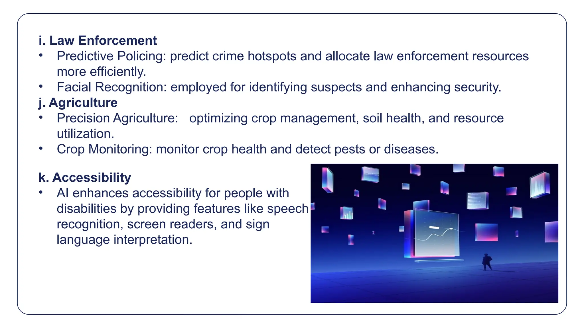 i. Law Enforcement
• Predictive Policing: predict crime hotspots and allocate law enforcement resources
more efficiently.
• Facial Recognition: employed for identifying suspects and enhancing security.
j. Agriculture
• Precision Agriculture: optimizing crop management, soil health, and resource
utilization.
• Crop Monitoring: monitor crop health and detect pests or diseases.
k. Accessibility
• AI enhances accessibility for people with
disabilities by providing features like speech
recognition, screen readers, and sign
language interpretation.
 