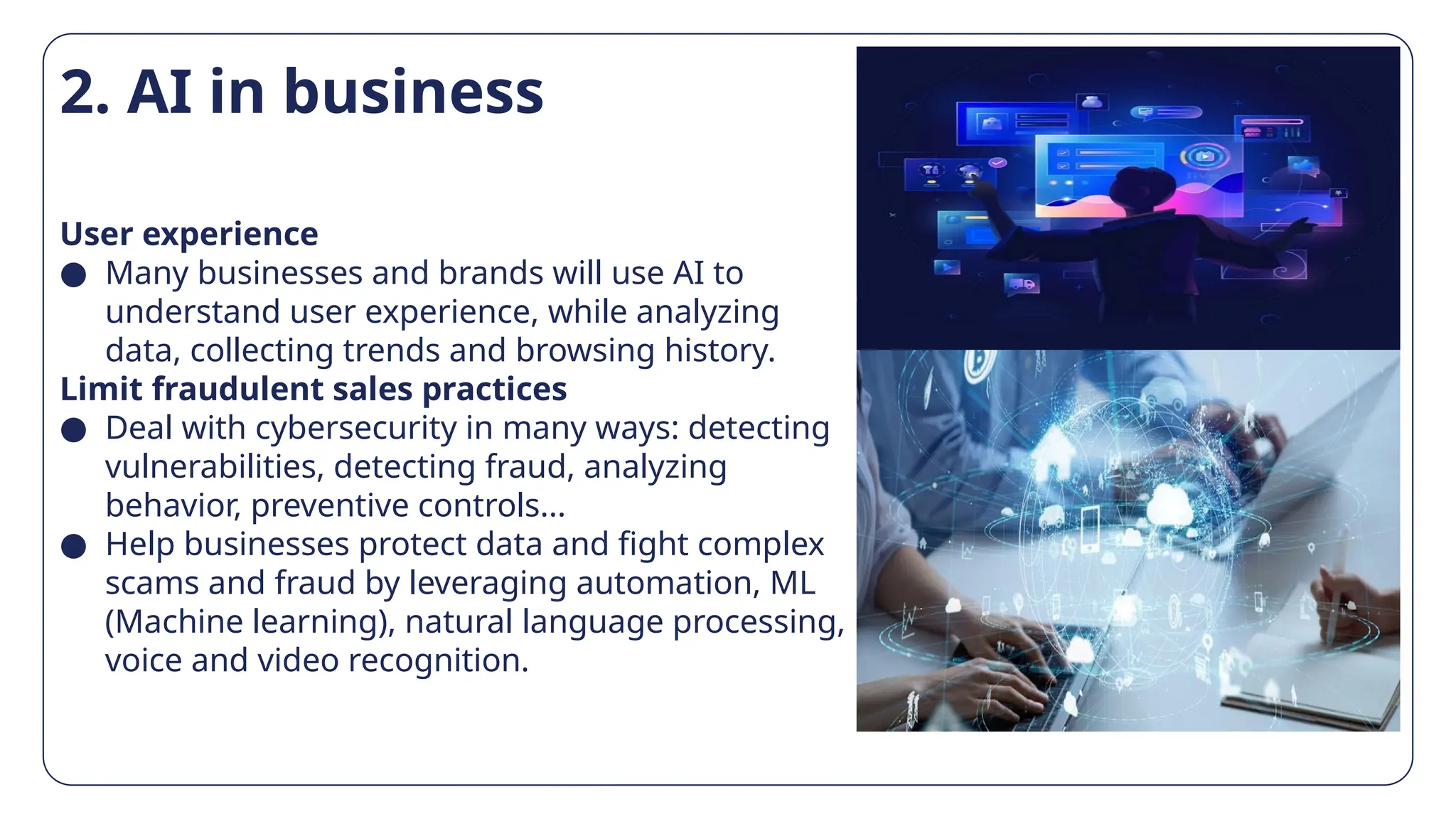 2. AI in business
User experience
● Many businesses and brands will use AI to
understand user experience, while analyzing
data, collecting trends and browsing history.
Limit fraudulent sales practices
● Deal with cybersecurity in many ways: detecting
vulnerabilities, detecting fraud, analyzing
behavior, preventive controls...
● Help businesses protect data and fight complex
scams and fraud by leveraging automation, ML
(Machine learning), natural language processing,
voice and video recognition.
 