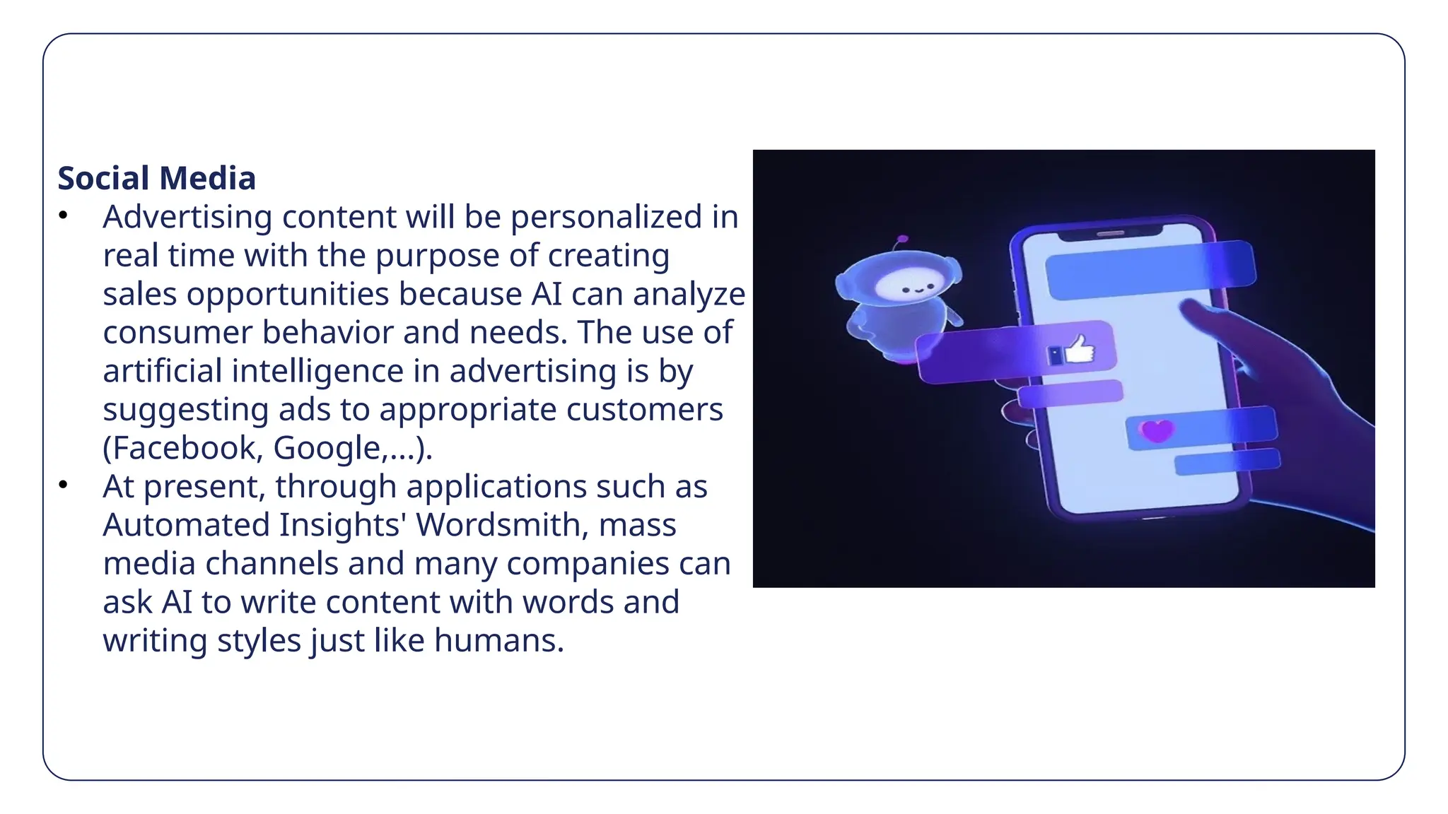 Social Media
• Advertising content will be personalized in
real time with the purpose of creating
sales opportunities because AI can analyze
consumer behavior and needs. The use of
artificial intelligence in advertising is by
suggesting ads to appropriate customers
(Facebook, Google,...).
• At present, through applications such as
Automated Insights' Wordsmith, mass
media channels and many companies can
ask AI to write content with words and
writing styles just like humans.
 