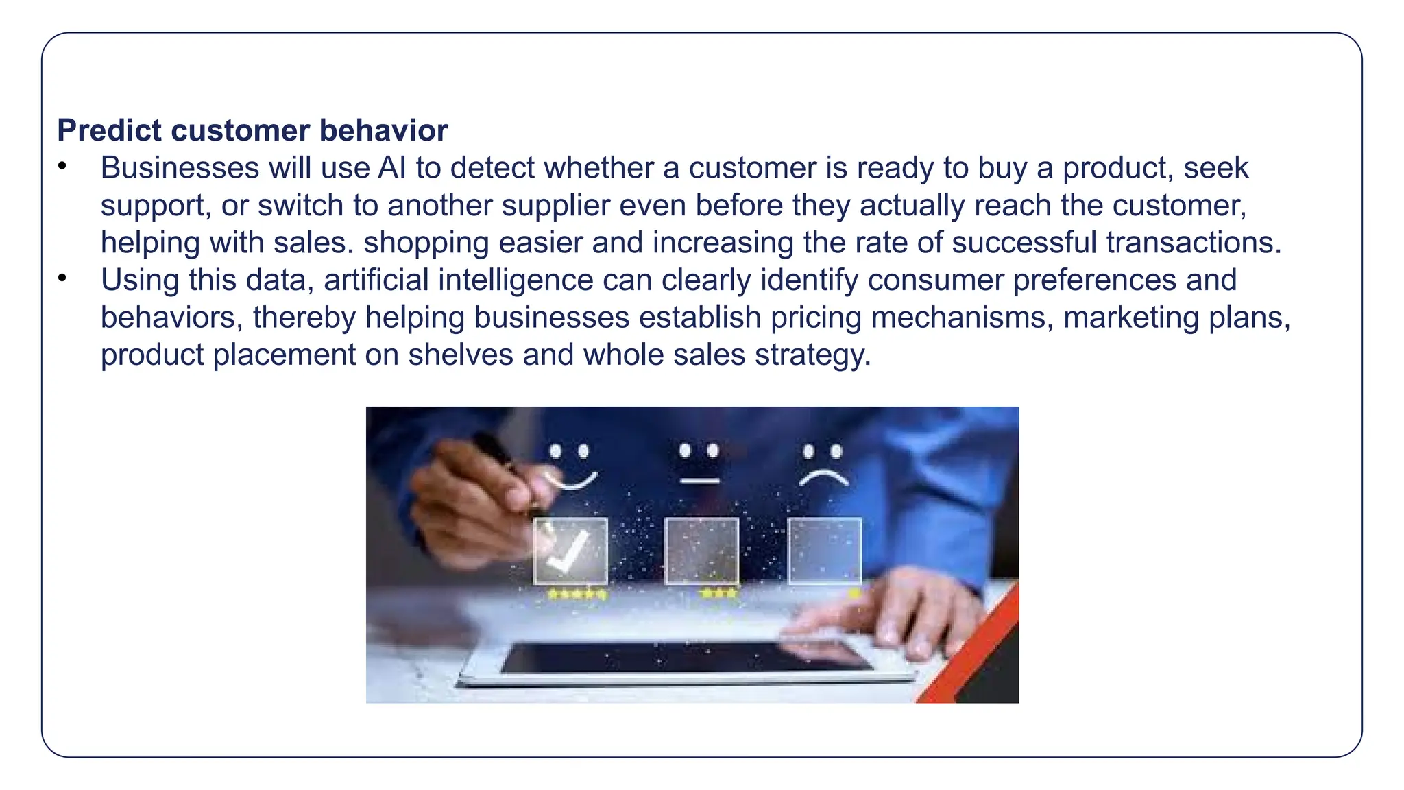 Predict customer behavior
• Businesses will use AI to detect whether a customer is ready to buy a product, seek
support, or switch to another supplier even before they actually reach the customer,
helping with sales. shopping easier and increasing the rate of successful transactions.
• Using this data, artificial intelligence can clearly identify consumer preferences and
behaviors, thereby helping businesses establish pricing mechanisms, marketing plans,
product placement on shelves and whole sales strategy.
 