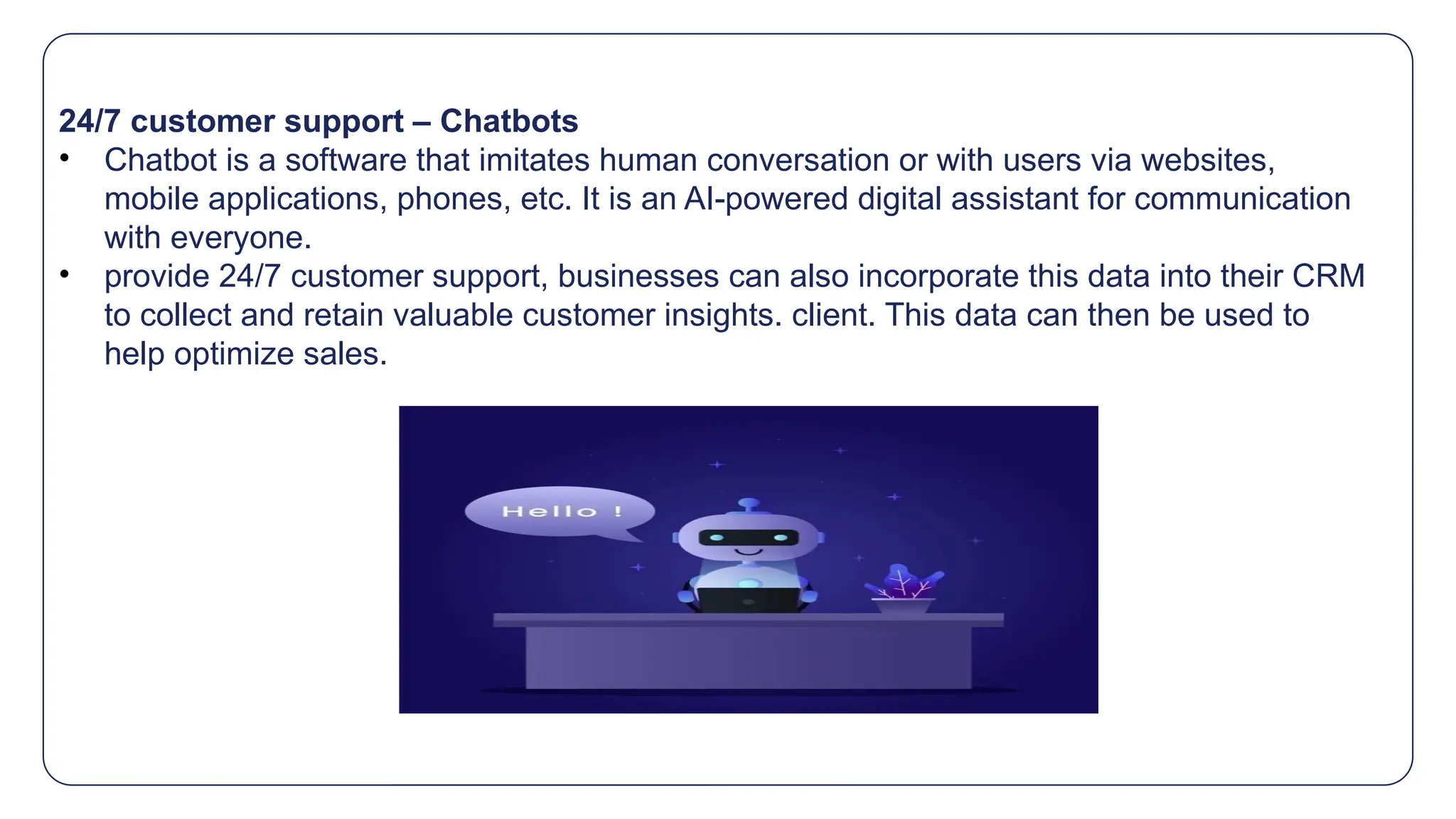 24/7 customer support – Chatbots
• Chatbot is a software that imitates human conversation or with users via websites,
mobile applications, phones, etc. It is an AI-powered digital assistant for communication
with everyone.
• provide 24/7 customer support, businesses can also incorporate this data into their CRM
to collect and retain valuable customer insights. client. This data can then be used to
help optimize sales.
 