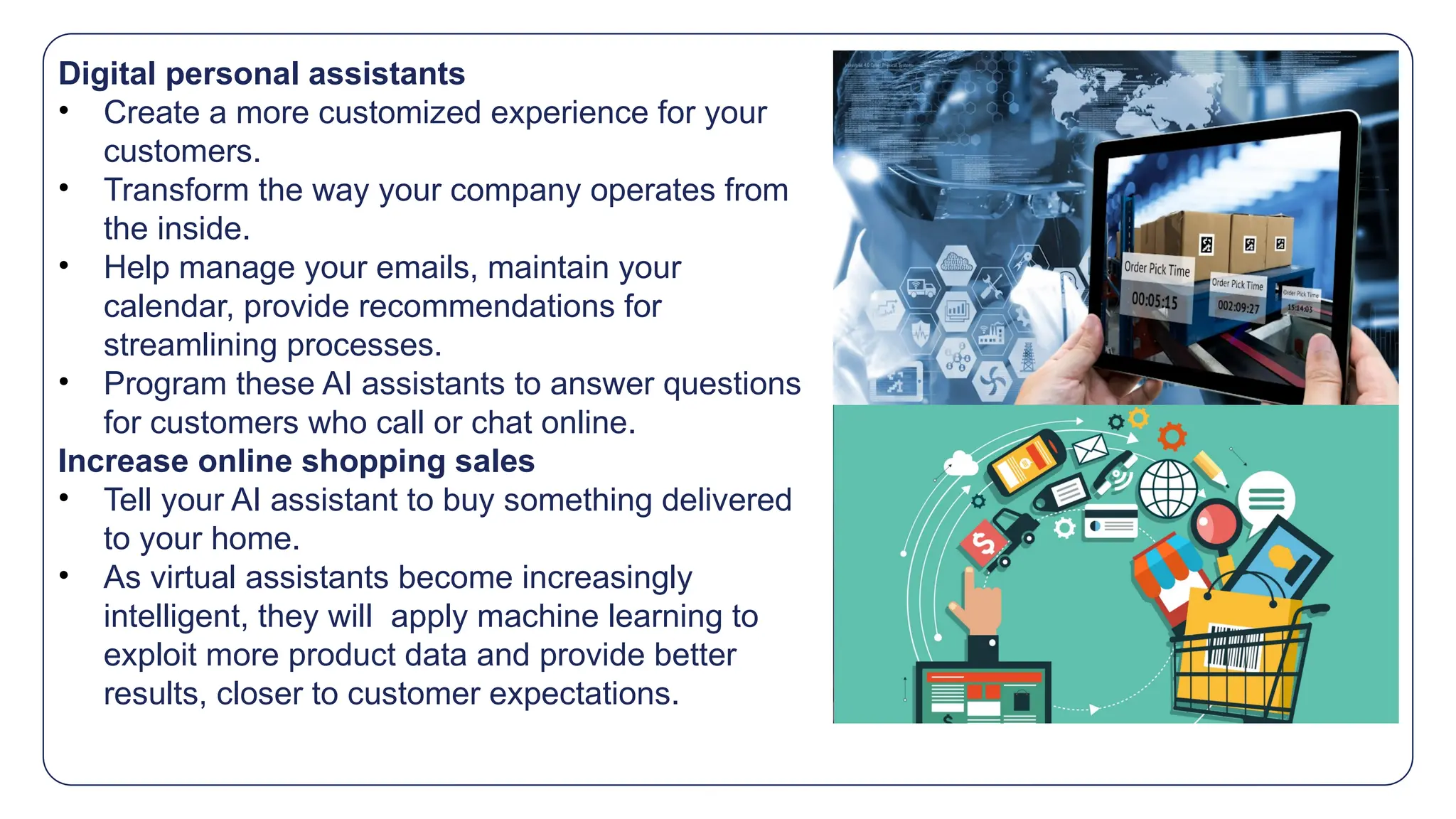 Digital personal assistants
• Create a more customized experience for your
customers.
• Transform the way your company operates from
the inside.
• Help manage your emails, maintain your
calendar, provide recommendations for
streamlining processes.
• Program these AI assistants to answer questions
for customers who call or chat online.
Increase online shopping sales
• Tell your AI assistant to buy something delivered
to your home.
• As virtual assistants become increasingly
intelligent, they will apply machine learning to
exploit more product data and provide better
results, closer to customer expectations.
 