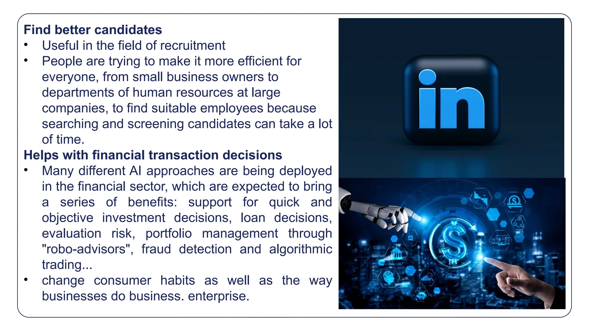 Find better candidates
• Useful in the field of recruitment
• People are trying to make it more efficient for
everyone, from small business owners to
departments of human resources at large
companies, to find suitable employees because
searching and screening candidates can take a lot
of time.
Helps with financial transaction decisions
• Many different AI approaches are being deployed
in the financial sector, which are expected to bring
a series of benefits: support for quick and
objective investment decisions, loan decisions,
evaluation risk, portfolio management through
"robo-advisors", fraud detection and algorithmic
trading...
• change consumer habits as well as the way
businesses do business. enterprise.
 