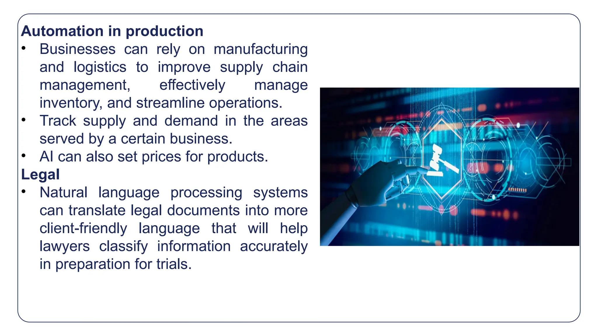 Automation in production
• Businesses can rely on manufacturing
and logistics to improve supply chain
management, effectively manage
inventory, and streamline operations.
• Track supply and demand in the areas
served by a certain business.
• AI can also set prices for products.
Legal
• Natural language processing systems
can translate legal documents into more
client-friendly language that will help
lawyers classify information accurately
in preparation for trials.
 