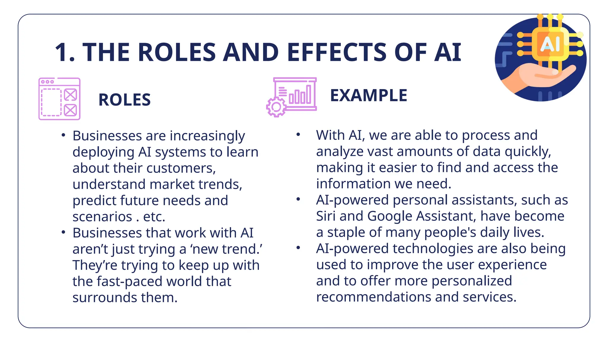 EXAMPLE
1. THE ROLES AND EFFECTS OF AI
• With AI, we are able to process and
analyze vast amounts of data quickly,
making it easier to find and access the
information we need.
• AI-powered personal assistants, such as
Siri and Google Assistant, have become
a staple of many people's daily lives.
• AI-powered technologies are also being
used to improve the user experience
and to offer more personalized
recommendations and services.
• Businesses are increasingly
deploying AI systems to learn
about their customers,
understand market trends,
predict future needs and
scenarios . etc.
• Businesses that work with AI
aren’t just trying a ‘new trend.’
They’re trying to keep up with
the fast-paced world that
surrounds them.
ROLES
 