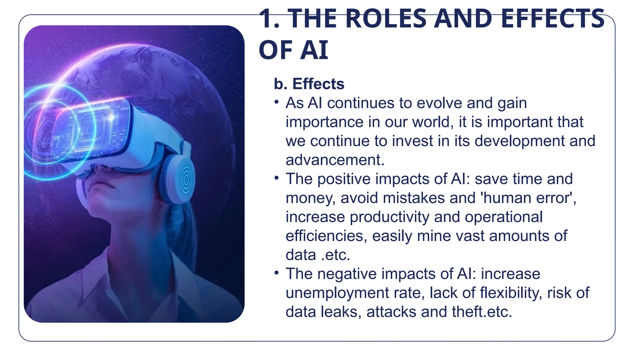 1. THE ROLES AND EFFECTS
OF AI
b. Effects
• As AI continues to evolve and gain
importance in our world, it is important that
we continue to invest in its development and
advancement.
• The positive impacts of AI: save time and
money, avoid mistakes and 'human error',
increase productivity and operational
efficiencies, easily mine vast amounts of
data .etc.
• The negative impacts of AI: increase
unemployment rate, lack of flexibility, risk of
data leaks, attacks and theft.etc.
 