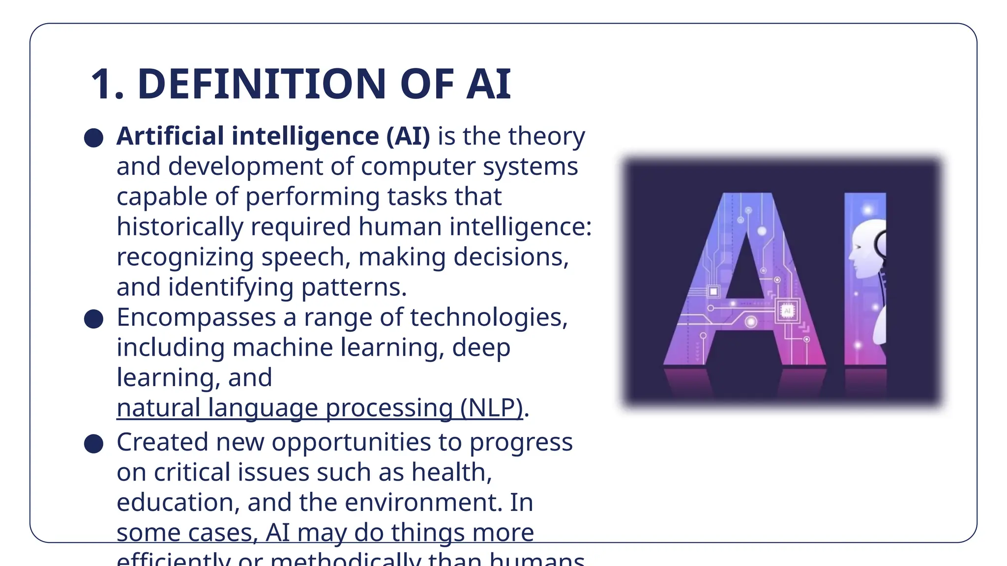1. DEFINITION OF AI
● Artificial intelligence (AI) is the theory
and development of computer systems
capable of performing tasks that
historically required human intelligence:
recognizing speech, making decisions,
and identifying patterns.
● Encompasses a range of technologies,
including machine learning, deep
learning, and
natural language processing (NLP).
● Created new opportunities to progress
on critical issues such as health,
education, and the environment. In
some cases, AI may do things more
 