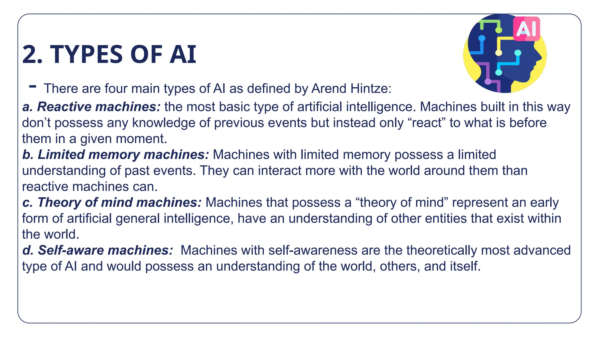 2. TYPES OF AI
- There are four main types of AI as defined by Arend Hintze:
a. Reactive machines: the most basic type of artificial intelligence. Machines built in this way
don’t possess any knowledge of previous events but instead only “react” to what is before
them in a given moment.
b. Limited memory machines: Machines with limited memory possess a limited
understanding of past events. They can interact more with the world around them than
reactive machines can.
c. Theory of mind machines: Machines that possess a “theory of mind” represent an early
form of artificial general intelligence, have an understanding of other entities that exist within
the world.
d. Self-aware machines: Machines with self-awareness are the theoretically most advanced
type of AI and would possess an understanding of the world, others, and itself.
 