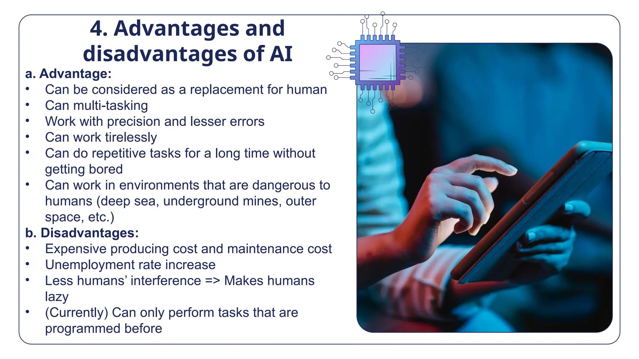 4. Advantages and
disadvantages of AI
a. Advantage:
• Can be considered as a replacement for human
• Can multi-tasking
• Work with precision and lesser errors
• Can work tirelessly
• Can do repetitive tasks for a long time without
getting bored
• Can work in environments that are dangerous to
humans (deep sea, underground mines, outer
space, etc.)
b. Disadvantages:
• Expensive producing cost and maintenance cost
• Unemployment rate increase
• Less humans’ interference => Makes humans
lazy
• (Currently) Can only perform tasks that are
programmed before
 