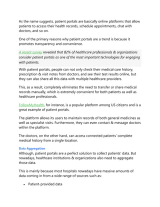 As the name suggests, patient portals are basically online platforms that allow
patients to access their health records, schedule appointments, chat with
doctors, and so on.
One of the primary reasons why patient portals are a trend is because it
promotes transparency and convenience.
A recent survey revealed that 82% of healthcare professionals & organizations
consider patient portals as one of the most important technologies for engaging
with patients.
With patient portals, people can not only check their medical care history,
prescription & visit notes from doctors, and see their test results online, but
they can also share all this data with multiple healthcare providers.
This, as a result, completely eliminates the need to transfer or share medical
records manually, which is extremely convenient for both patients as well as
healthcare professionals.
FollowMyHealth, for instance, is a popular platform among US citizens and is a
great example of patient portals.
The platform allows its users to maintain records of both general medicines as
well as specialist visits. Furthermore, they can even contact & message doctors
within the platform.
The doctors, on the other hand, can access connected patients’ complete
medical history from a single location.
Data Aggregation
Although, patient portals are a perfect solution to collect patients’ data. But
nowadays, healthcare institutions & organizations also need to aggregate
those data.
This is mainly because most hospitals nowadays have massive amounts of
data coming in from a wide range of sources such as:
 Patient-provided data
 