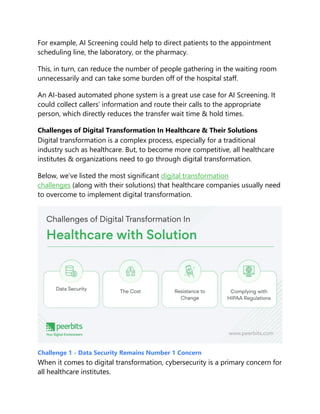 For example, AI Screening could help to direct patients to the appointment
scheduling line, the laboratory, or the pharmacy.
This, in turn, can reduce the number of people gathering in the waiting room
unnecessarily and can take some burden off of the hospital staff.
An AI-based automated phone system is a great use case for AI Screening. It
could collect callers’ information and route their calls to the appropriate
person, which directly reduces the transfer wait time & hold times.
Challenges of Digital Transformation In Healthcare & Their Solutions
Digital transformation is a complex process, especially for a traditional
industry such as healthcare. But, to become more competitive, all healthcare
institutes & organizations need to go through digital transformation.
Below, we’ve listed the most significant digital transformation
challenges (along with their solutions) that healthcare companies usually need
to overcome to implement digital transformation.
Challenge 1 - Data Security Remains Number 1 Concern
When it comes to digital transformation, cybersecurity is a primary concern for
all healthcare institutes.
 