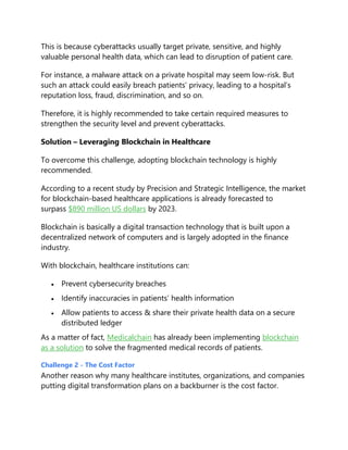 This is because cyberattacks usually target private, sensitive, and highly
valuable personal health data, which can lead to disruption of patient care.
For instance, a malware attack on a private hospital may seem low-risk. But
such an attack could easily breach patients’ privacy, leading to a hospital’s
reputation loss, fraud, discrimination, and so on.
Therefore, it is highly recommended to take certain required measures to
strengthen the security level and prevent cyberattacks.
Solution – Leveraging Blockchain in Healthcare
To overcome this challenge, adopting blockchain technology is highly
recommended.
According to a recent study by Precision and Strategic Intelligence, the market
for blockchain-based healthcare applications is already forecasted to
surpass $890 million US dollars by 2023.
Blockchain is basically a digital transaction technology that is built upon a
decentralized network of computers and is largely adopted in the finance
industry.
With blockchain, healthcare institutions can:
 Prevent cybersecurity breaches
 Identify inaccuracies in patients’ health information
 Allow patients to access & share their private health data on a secure
distributed ledger
As a matter of fact, Medicalchain has already been implementing blockchain
as a solution to solve the fragmented medical records of patients.
Challenge 2 - The Cost Factor
Another reason why many healthcare institutes, organizations, and companies
putting digital transformation plans on a backburner is the cost factor.
 