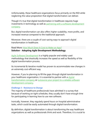 Unfortunately, these healthcare organizations focus primarily on the ROI while
neglecting the value proposition that digital transformation can deliver.
Though it’s true that digital transformation in healthcare requires huge
investments in technology as well as partnering with a software development
company.
But, digital transformation can also offers higher scalability, more profits, and
increased revenue compared to the traditional approach.
Moreover, there are a couple of cost-saving ways to approach digital
transformation in healthcare.
Read More: How Much Does It Cost to Make an App?
Solution - Adopting Agile Development Methodology
Agile Software Development is a highly popular and widely-used
methodology that drastically increases the speed as well as flexibility of the
digital transformation process.
Its incremental & iterative model has proven to accommodate new changes in
an extremely cost-efficient way.
However, if you’re planning to fill the gaps through digital transformation in
your healthcare organization, it is essential to partner with a digital
transformation company or outsource your project to a reliable software
development company.
Challenge 3 - Resistance to Change
The majority of healthcare professionals have admitted in a survey that
because of working on tight schedules, they usually don’t have enough time
for participating in learning how to use new software.
Ironically, however, they regularly spend hours on hospital administrative
tasks, which could be easily automated through digital transformation.
By definition, digital transformation is about transforming the way healthcare
organizations as well as professionals think and work. Therefore, it is crucial to
 
