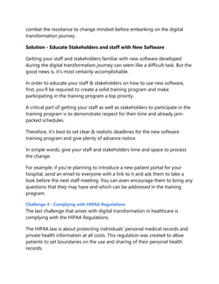 combat the resistance to change mindset before embarking on the digital
transformation journey.
Solution - Educate Stakeholders and staff with New Software
Getting your staff and stakeholders familiar with new software developed
during the digital transformation journey can seem like a difficult task. But the
good news is, it’s most certainly accomplishable.
In order to educate your staff & stakeholders on how to use new software,
first, you’ll be required to create a solid training program and make
participating in the training program a top priority.
A critical part of getting your staff as well as stakeholders to participate in the
training program is to demonstrate respect for their time and already jam-
packed schedules.
Therefore, it’s best to set clear & realistic deadlines for the new software
training program and give plenty of advance notice.
In simple words, give your staff and stakeholders time and space to process
the change.
For example, if you’re planning to introduce a new patient portal for your
hospital, send an email to everyone with a link to it and ask them to take a
look before the next staff meeting. You can even encourage them to bring any
questions that they may have and which can be addressed in the training
program.
Challenge 4 - Complying with HIPAA Regulations
The last challenge that arises with digital transformation in healthcare is
complying with the HIPAA Regulations.
The HIPAA law is about protecting individuals’ personal medical records and
private health information at all costs. This regulation was created to allow
patients to set boundaries on the use and sharing of their personal health
records.
 