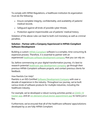 To comply with HIPAA Regulations, a healthcare institution & organization
must do the following:
 Ensure complete integrity, confidentiality, and availability of patients’
medical records.
 Safeguard against all kinds of possible cyber threats.
 Protection against impermissible use of patients’ medical history.
Violation of the above rules can lead to both civil monetary as well as criminal
penalties.
Solution - Partner with a Company Experienced in HIPAA-Compliant
Software Development
Building a custom HIPAA-Compliant software is a complex, time-consuming &
expensive process. Therefore, it is essential to partner with an
experienced healthcare software development company that you can rely on.
So, before commencing on your digital transformation journey, it’s best to
research potential healthcare app development company, go through their
previous HIPAA-Complaint software projects, and contact previous clients for
feedback.
How Peerbits Can Help?
Peerbits is an ISO-Certified Software Development Company with over a
decade of experience in the industry. Throughout our journey, we’ve built
various kinds of software products for multiple industries, including the
healthcare industry.
For example, we’ve developed a robust nursing activities portal, a COVID-19
tracker app, and an on-demand virtual doctor appointment app to name just a
few.
Furthermore, we’ve ensured that all of the healthcare software/ apps/solutions
developed by us are fully HIPAA Compliant.
 