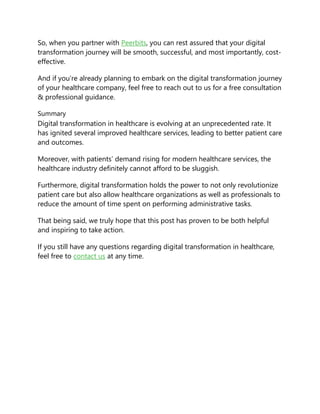 So, when you partner with Peerbits, you can rest assured that your digital
transformation journey will be smooth, successful, and most importantly, cost-
effective.
And if you’re already planning to embark on the digital transformation journey
of your healthcare company, feel free to reach out to us for a free consultation
& professional guidance.
Summary
Digital transformation in healthcare is evolving at an unprecedented rate. It
has ignited several improved healthcare services, leading to better patient care
and outcomes.
Moreover, with patients’ demand rising for modern healthcare services, the
healthcare industry definitely cannot afford to be sluggish.
Furthermore, digital transformation holds the power to not only revolutionize
patient care but also allow healthcare organizations as well as professionals to
reduce the amount of time spent on performing administrative tasks.
That being said, we truly hope that this post has proven to be both helpful
and inspiring to take action.
If you still have any questions regarding digital transformation in healthcare,
feel free to contact us at any time.
 