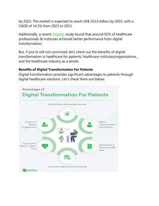 by 2023. The market is expected to reach US$ 253.6 billion by 2033, with a
CAGR of 14.5% from 2023 to 2033.
Additionally, a recent Deloitte study found that around 92% of healthcare
professionals & institutes achieved better performance from digital
transformation.
But, if you’re still not convinced, let’s check out the benefits of digital
transformation in healthcare for patients, healthcare institutes/organizations,
and the healthcare industry as a whole.
Benefits of Digital Transformation For Patients
Digital transformation provides significant advantages to patients through
digital healthcare solutions. Let’s check them out below.
 